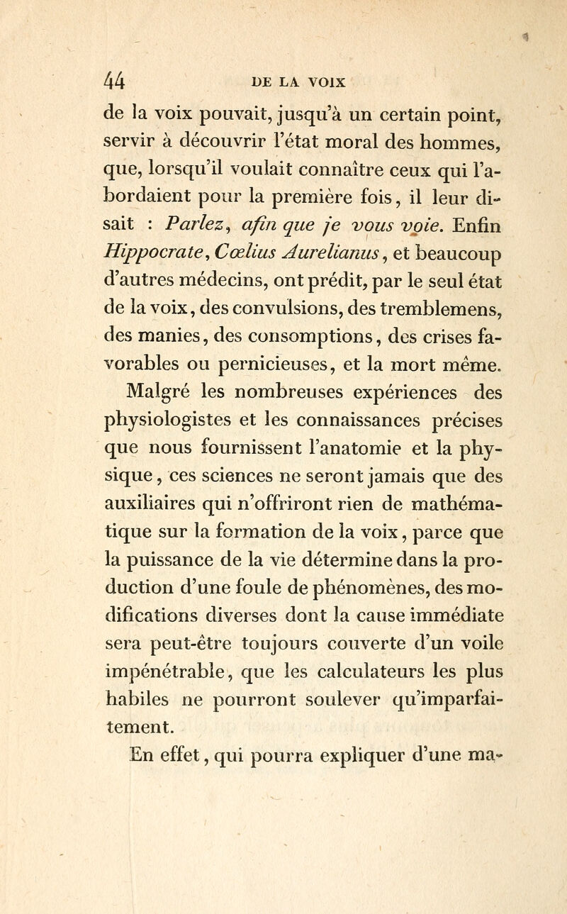 de la voix pouvait, jusqu'à un certain point, servir à découvrir l'état moral des hommes, que, lorsqu'il voulait connaître ceux qui l'a- bordaient pour la première fois, il leur di- sait : Parlez^ afin que je vous voie. Enfin Hippocrate, Cœlius Aurelianus ^ et beaucoup d'autres médecins, ont prédit, par le seul état de la voix, des convulsions, des tremblemens, des manies, des consomptions, des crises fa- vorables ou pernicieuses, et la mort même. Malgré les nombreuses expériences des physiologistes et les connaissances précises que nous fournissent l'anatomie et la phy- sique , ces sciences ne seront jamais que des auxiliaires qui n'offriront rien de mathéma- tique sur la formation de la voix, parce que la puissance de la vie détermine dans la pro- duction d'une foule de phénomènes, des mo- difications diverses dont la cause immédiate sera peut-être toujours couverte d'un voile impénétrable, que les calculateurs les plus habiles ne pourront soulever qu'imparfai- tement. En effet, qui pourra expliquer d'une ma*