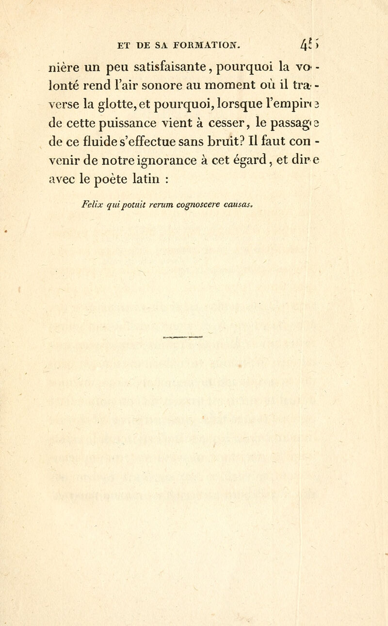 nière un peu satisfaisante, pourquoi la vo- - lonté rend l'air sonore au moment où il tra- - verse la glotte, et pourquoi, lorsque l'empin 3 de cette puissance vient à cesser, le passag* s de ce fluide s'effectue sans bruit? Il faut con - venir de notre ignorance à cet égard, et dir e avec le poète latin : Félix quipotidt rerum cognoscere causas.