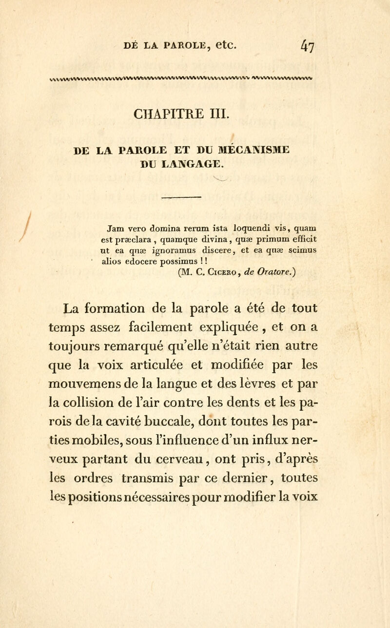 DÉ LA PAROLE, etC. 4? / vwvwwwwwwv/wwvvwvviavwwvwvwvvwvwwvwvvwvvw «wvwvwvwvwvw CHAPITRE m. DE LA PAROLE ET DU MECANISME DU LANGAGE. Jam vero domina rerum ista loquendi vis, quam est praeclara , qnamque divina, qnae primum efficit ut ea qijse ignoramus discere, et ea qnai scimus alios edocere possimus ! ! (M. C. CicEHO, de Oratore.) La formation de la parole a été de tout temps assez facilement expliquée, et on a toujours remarqué qu'elle n'était rien autre que la voix articulée et modifiée par les mouvemens de la langue et des lèvres et par la collision de l'air contre les dents et les pa- rois de la cavité buccale, dont toutes les par- ties mobiles, sous l'influence d'un influx ner- veux partant du cerveau, ont pris, d'après les ordres transmis par ce dernier, toutes les positions nécessaires pour modifier la voix