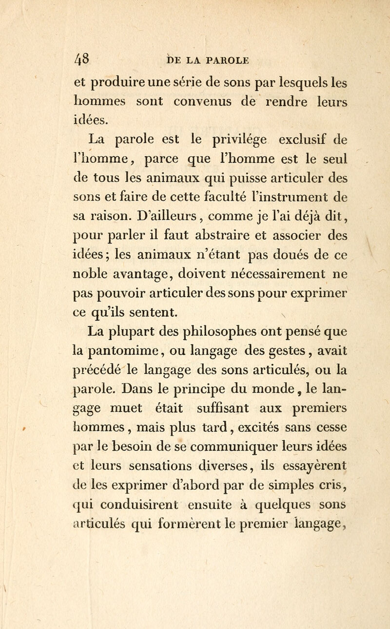 et produire une série de sons par lesquels les hommes sont convenus de rendre leurs idées. La parole est le privilège exclusif de riiomme, parce que l'homme est le seul de tous les animaux qui puisse articuler des sons et faire de cette faculté l'instrument de sa raison. D'ailleurs, comme je l'ai déjà dit, pour parler il faut abstraire et associer des idées; les animaux n'étant pas doués de ce noble avantage, doivent nécessairement ne pas pouvoir articuler des sons pour exprimer ce qu'ils sentent. La plupart des philosophes ont pensé que la pantomime, ou langage des gestes, avait précédé le langage des sons articulés, ou la parole. Dans le principe du monde, le lan- gage muet était suffisant aux premiers hommes, mais plus tard, excités sans cesse par le besoin de se communiquer leurs idées et leurs sensations diverses, ils essayèrent de les exprimer d'abord par de simples cris, qui conduisirent ensuite à quelques sons articulés qui formèrent le premier langage,