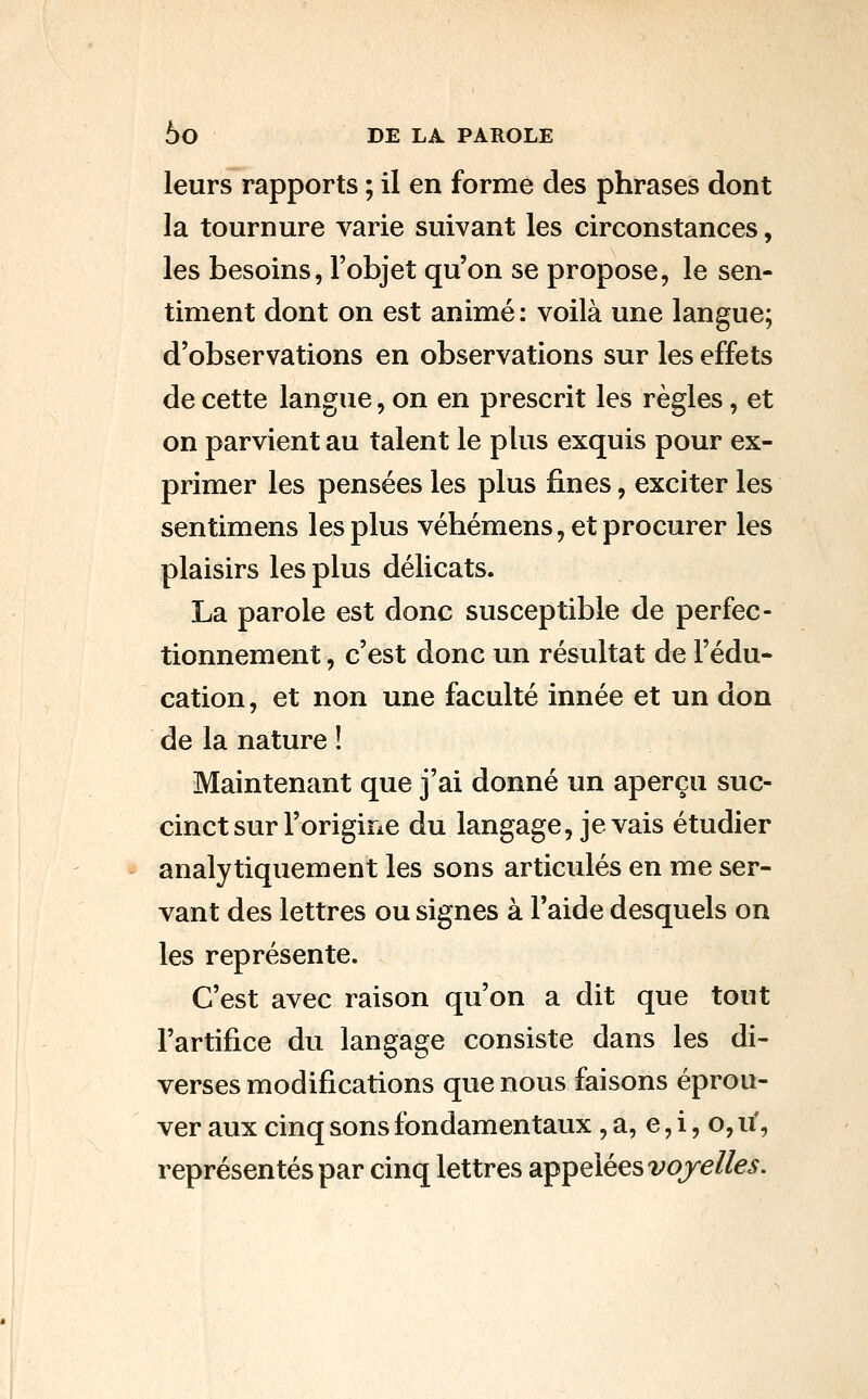 leurs rapports ; il en forme des phrases dont la tournure varie suivant les circonstances, les besoins, l'objet qu'on se propose, le sen- timent dont on est animé : voilà une langue; d'observations en observations sur les effets de cette langue, on en prescrit les règles, et on parvient au talent le plus exquis pour ex- primer les pensées les plus fines, exciter les sentimens les plus véhémens, et procurer les plaisirs les plus délicats. La parole est donc susceptible de perfec- tionnement , c'est donc un résultat de l'édu- cation , et non une faculté innée et un don de la nature ! Maintenant que j'ai donné un aperçu suc- cinct sur l'origine du langage, je vais étudier analytiquement les sons articidés en me ser- vant des lettres ou signes à l'aide desquels on les représente. C'est avec raison qu'on a dit que tout l'artifice du langage consiste dans les di- verses modifications que nous faisons éprou- ver aux cinq sons fondamentaux, a, e, i, o, u', représentés par cinq lettres appelées ^'OJre/fe.