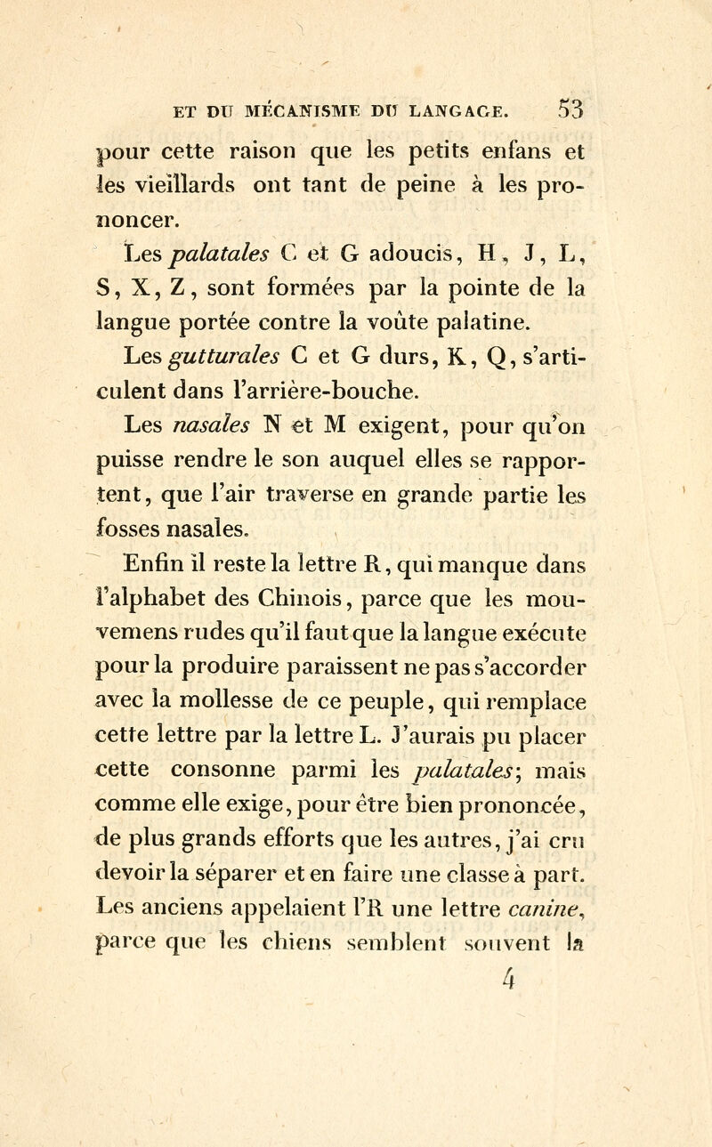 pour cette raison que les petits enfans et lés vieillards ont tant de peine à les pro- noncer. Lespalatales C et G adoucis, H, J, L, S, X, Z, sont formées par la pointe de la langue portée contre la voûte palatine. 'Lqs gutturales C et G durs, K, Q, s'arti- culent dans Farrière-bouche. Les nasales N et M exigent, pour qu'on puisse rendre le son auquel elles se rappor- tent, que l'air traverse en grande partie les fosses nasales. Enfin il reste la lettre R, qui manque dans l'alphabet des Chinois, parce que les mou- vemens rudes qu'il faut que la langue exécute pour la produire paraissent ne pas s'accorder avec la mollesse de ce peuple, qui remplace cette lettre par la lettre L. J'aurais pu placer cette consonne parmi les palatales\ mais comme elle exige, pour être bien prononcée, de plus grands efforts que les autres, j'ai cru devoir la séparer et en faire une classe à part. Les anciens appelaient l'R une lettre canine^ parce que les chiens semblent souvent la