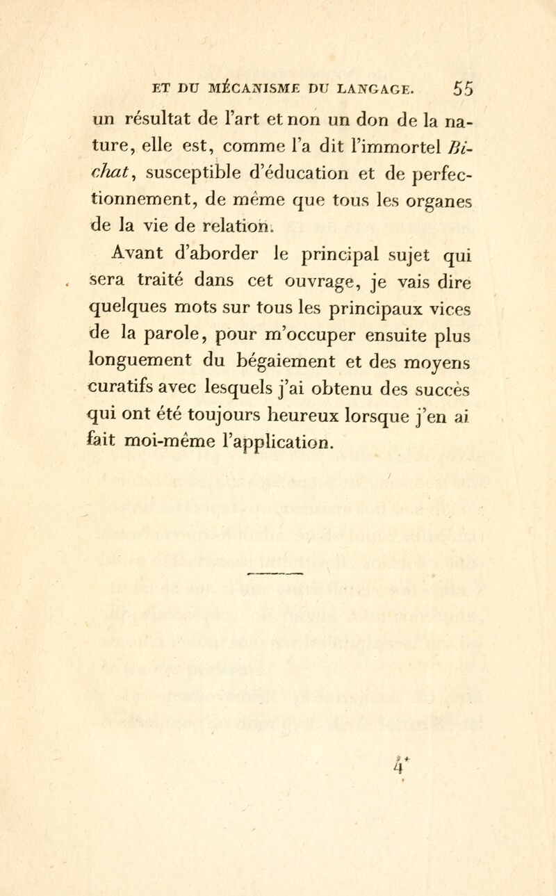 un résultat de Fart et non un don de la na- ture, elle est, comme l'a dit l'immortel Pyl- cJuit^ susceptible d'éducation et de perfec- tionnement, de même que tous les organes de la vie de relation. Avant d'aborder le principal sujet qui . sera traité dans cet ouvrage, je vais dire quelques mots sur tous les principaux vices de la parole, pour m'occuper ensuite plus longuement du bégaiement et des moyens curatifs avec lesquels j'ai obtenu des succès qui ont été toujours beureux lorsque j'en ai fait moi-même l'application. te
