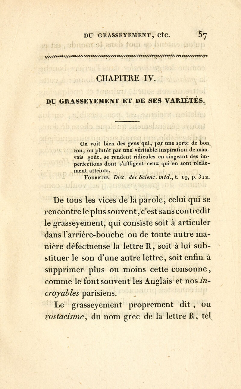 DU GRASSEYEMENT, etC. 67 vww\iw\'wv«wv>'v vvvvvvvvvvvvvvvvvvvyvvvvvvvvvvvvyvvvvvvvvvv\%vvvvvvvvvvyv CHAPITRE IV. DU GRASSEYEMENT ET DE SES VARIÉTÉS. On voit bien des gens qui, par une sorte de bon, ton, ou plutôt par une véritable inspix'ation de mau- vais goût, se rendent ridicules en singeant des im- perfections dont s'affligent ceux qui -en sont réelle- ment atteints. FouRNiER. Dict. des Scienc. méd.^ t. 19, p. 312. De tous les vices de la parole, celui qui se rencontre le plus souvent, c'est sans contredit le grasseyement, qui consiste soit à articuler dans rarrière-bouche ou de toute autre ma- nière défectueuse la lettre R, soit à lui sub- stituer le son d'une autre lettre, soit enfin à supprimer plus ou moins cette consonne, comme le font souvent les Anglais et nos in- croyables parisiens. Le grasseyement proprement dit , ou wstacisme^ du nom grec de la lettre R, tel