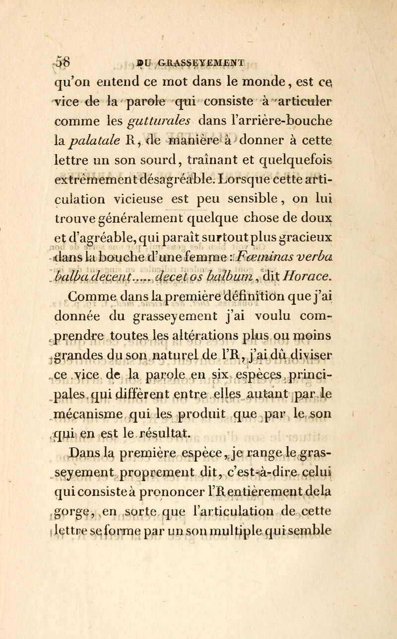 ^^ BU GRASSEYEMJBNT qu'on entend ce mot dans le monde, est c^ vice de la parole qui consiste à articuler comme les guttwules dans l'arrière-bouche \2ipalatale R, de manière à donner à cette, lettre un son sourd, traînant et quelquefois extrêmement désagréable. Lorsque cette arti- culation vicieuse est peu sensible, on lui trouve généralement quelque chose de doux et d'agréable, qui paraît surtout plus gracieux -dans la bouche d'une femme \:Fœminas verba . I^ilbade(^ei%l;.,.^,id,^cet os halbmn, dit Horace. Comme dans la première définition que j'ai donnée du grasseyement j'ai voulu com- ,prendre toutes les altérations plus ou moins .grandes dp son, naturel de l'R, j'ai dit diviser .ce .YJce de la parole en six espèces.princi- pales, qui diffèrent entre elles autant par.^e ^mécanisme qui les produit que par le son /qui en est le résultat. , ^pans la première espèce,. je range le gras- seyement proprement dit, c'est-â-dire celui qui consiste à prononcer Fïl entièrement delà ,gorge,,en sorte que l'articulation de .cette i lettre se forme par un son multiple qui semble