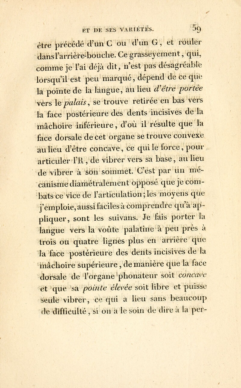 ET DE SES VARIETES. ^9 être précédé d'un C ou d'un G, et rouler dansTarrière-bouche. Ce grasseyement, qui, comme je l'ai déjà dit, n'est pas désagréable lorsqu'il est peu marqué, dépend de ce que la pointe de la langue, au lieu cVétre portée vers \qpalais, se trouve retirée en bas vers la face postérieure des dents incisives de la mâchoire inférieure, d'où il résulte que la face dorsale de cet organe se trouve convexe au lieu d'être concave, ce qui le force, pour articuler Ffl, de vibrer vers sa base, au lieu de vibrer à son sommet. C'est par un mé- canisme diamétralement opposé que je com- bats ce vice de l'articulation;les moyens que j'emploie, aussi faciles à comprendre qu'à ap- pliquer, sont les suivans. Je fais porter la langue vers la voûte palatine à peu près à trois ou quatre lignes plus en arrière que la face postérieure des dents incisives de la mâchoire supérieure, de manière que la face dorsale de l'organe phonateur soit concave et que sa pointe élevée soit libre et puisse seule vibrer, ce qui a lieu sans beaucoup de difficulté, si on a le soin de dire à la per-