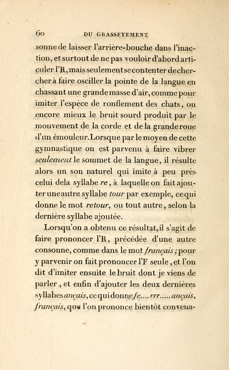 sonne de laisser l'arrière-bouche dans rinac- îion, et surtout de ne pas vouloir d'abord arti- culer rR,mais senlementsecontenter decher- cherà faire osciller la pointe de la langue en chassant une grande masse d'air, comme pour imiter l'espèce de ronflement des chats, ou encore mieux le bruit sourd produit par le mouvement de la corde et delà grande roue d'un émouleur.Lorsque par le moyen de cette gymnastique on est parvenu à faire vibrer seulement le sommet de la langue, il résulte alors un son naturel qui imite à peu près celui delà syllabe r^, à laquelle on fait ajou- ter une autre syllabe tour par exemple, ce qui donne le mot retour^ ou tout autre, selon la dernière syllabe ajoutée. Lorsqu'on a obtenu ce résultat, il s'agit de faire prononcer l'R, précédée d'une autre consonne, comme dans \^vi\ol français;^omv y parvenir on fait prononcer FF seule, et l'on dit d'imiter ensuite le bruit dont je viens de parler , et enfin d'ajouter les deux dernières sy llabes <27zça/^, ce qui donae/e.... rjr ançaiSy français^ que l'on prononce bientôt convena--
