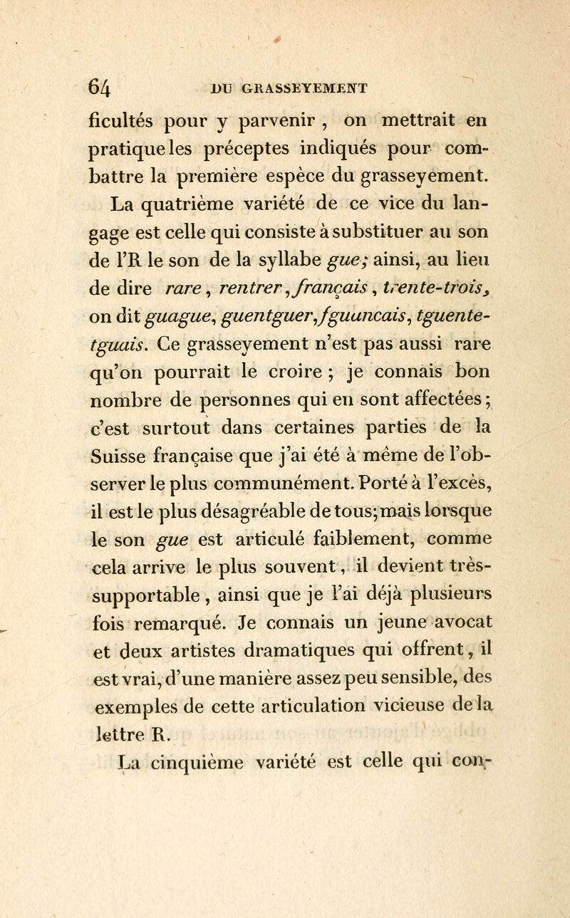 ficultés pour y parvenir , on mettrait en pratique les préceptes indiqués pour com- battre la première espèce du grasseyement. La quatrième variété de ce vice du lan- gage est celle qui consiste à substituer au son de l'R le son de la syllabe gue; ainsi, au lieu de dire rare ^ rentrer ^français ^ trente-trois^ on dit guague^ guentguerjguancais^ tguente- tguais. Ce grasseyement n'est pas aussi rare qu'on pourrait le croire ; je connais bon nombre de personnes qui en sont affectées ; c'est surtout dans certaines parties de la Suisse française que j'ai été à même de l'ob- server le plus communément. Porté à l'excès, il est le plus désagréable de tous;mais lorsque le son gue est articulé faiblement, comme cela arrive le plus souvent, il devient très- supportable , ainsi que je l'ai déjà plusieurs fois remarqué. Je connais un jeune avocat et deux artistes dramatiques qui offrent, il est vrai, d'une manière assez peu sensible, des exemples de cette articulation vicieuse de la lettre R. La cinquième variété est celle qui con-