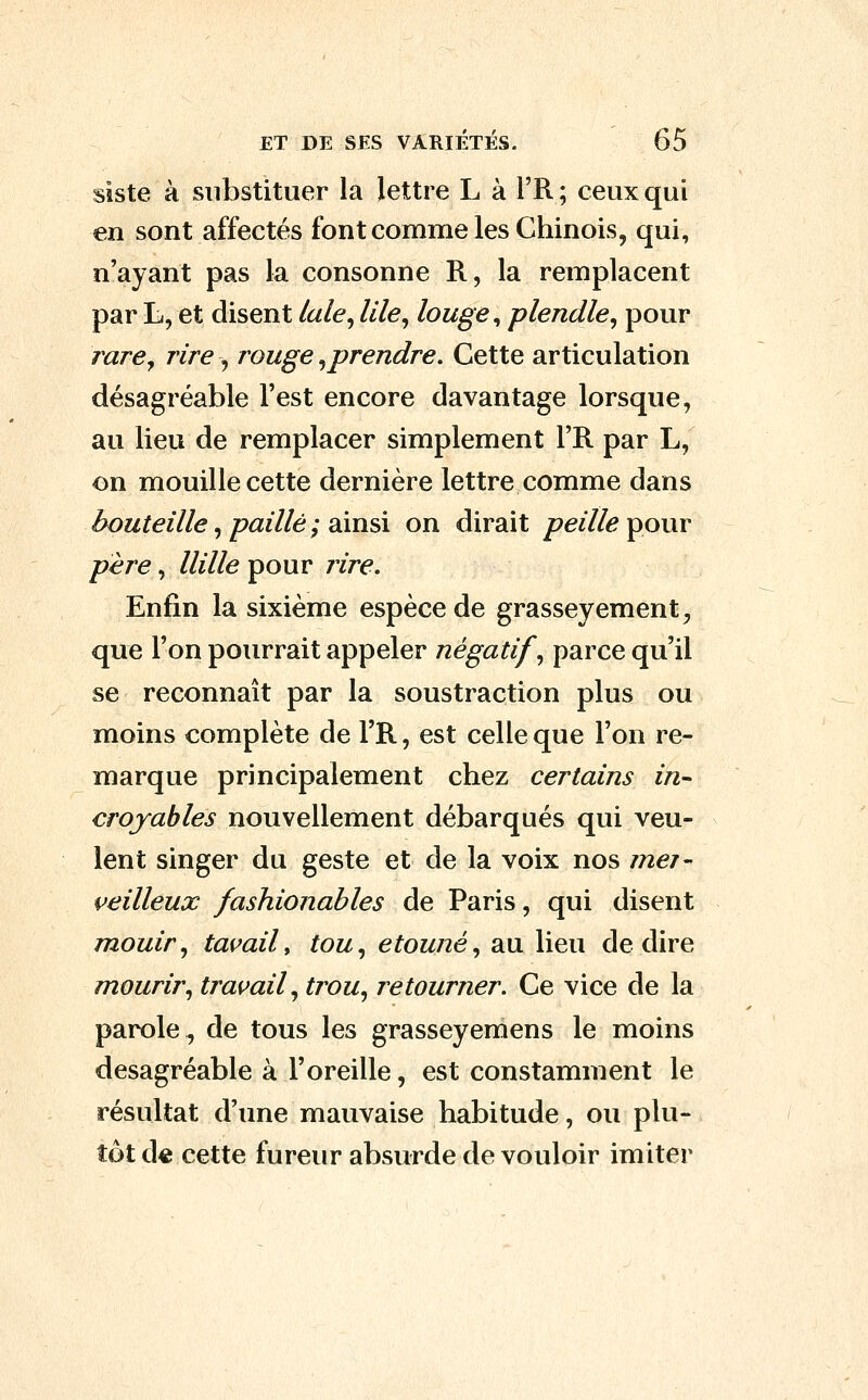 siste à substituer la lettre L à l'R; ceux qui en sont affectés font comme les Chinois, qui, n'ayant pas la consonne R, la remplacent par L, et disent lale^ llle^ louge^ plendle^ pour rare y rire, rouge ^prendre. Cette articulation désagréable l'est encore davantage lorsque, au lieu de remplacer simplement l'R par L, on mouille cette dernière lettre comme dans bouteille ^ paillé ; dimû on dirait peille ^our père, mile pour /ire. Enfin la sixième espèce de grasseyement^ que l'on pourrait appeler négatif, parce qu'il se reconnaît par la soustraction plus ou moins complète de l'R, est celle que l'on re- marque principalement chez certains in- croyables nouvellement débarqués qui veu- lent singer du geste et de la voix nos mer- i^eilleux fashionables de Paris, qui disent mouir, tavail^ tou, etouné, au lieu dédire mourir, travail, trou, retourner. Ce vice de la parole, de tous les grasseyemens le moins desagréable à l'oreille, est constamment le résultat d'une mauvaise habitude, ou plu- tôt de cette fureur absurde de vouloir imiter