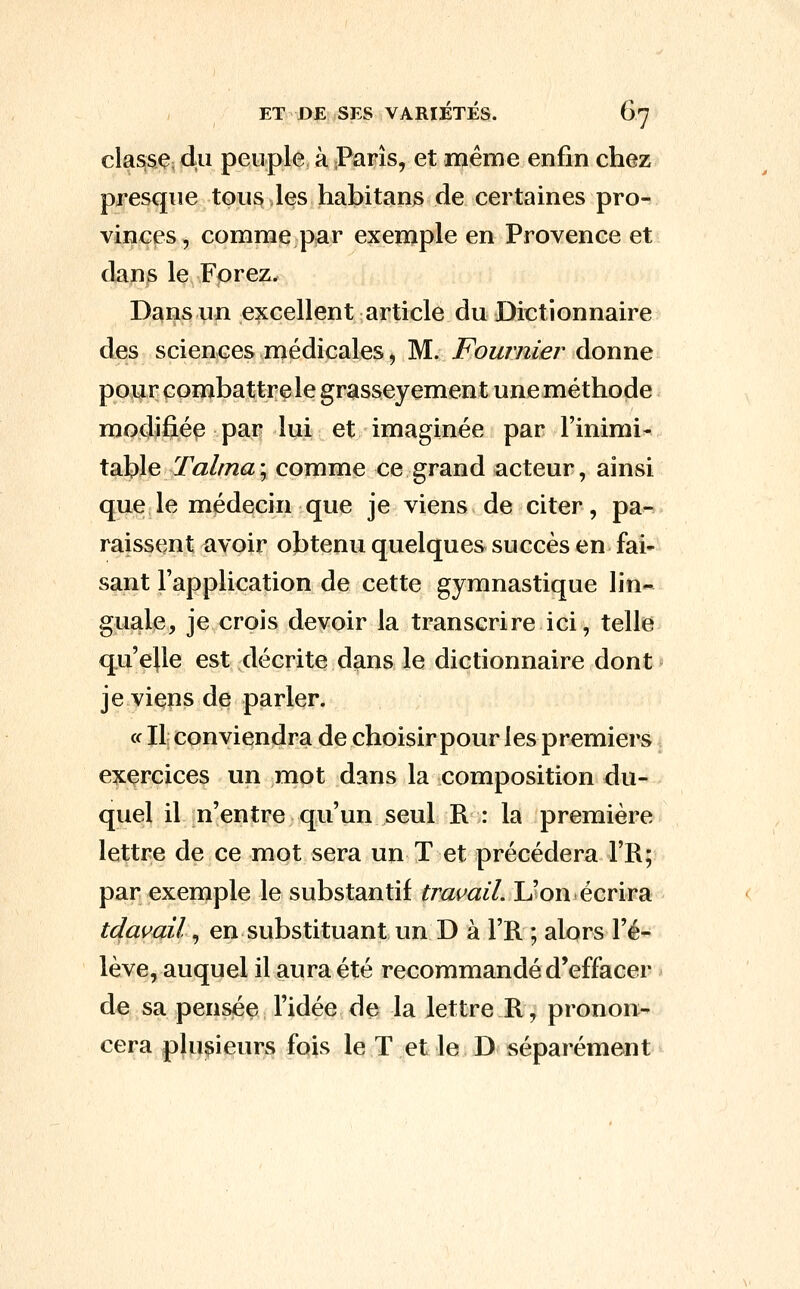 classÇ; du peuple à Paris, et même enfin chez presque tou^Jes habitans de certaines pro- vinces, comme par exemple en Provence et dans le Forez. Dans un excellent article du Dictionnaire des sciences médicales, M. Fournier donne pour combattre le grasseyement une méthode modifié^ par lui et imaginée par l'inimi- XdX^ç, Talma\ comme ce grand acteur, ainsi que le médecin que je viens de citer, pa- raissent avoir obtenu quelques succès en fai- sant l'application de cette gymnastique lin- guale, je crois devoir la transcrire ici, telle qu'elle est décrite dans le dictionnaire dont je viens de parler. c( Il conviendra de choisir pour les premiers exercices un mot dans la composition du- quel il n'entre qu'un seul R : la première lettre de ce mot sera un T et précédera l'R; par exemple le substantif travail. L'on écrira tdavail, en substituant un D à l'R ; alors l'é- lève, auquel il aura été recommandé d'effacer de sa pensée l'idée de la lettre R, pronon- cera plui^ieurs fois le T et le D séparément