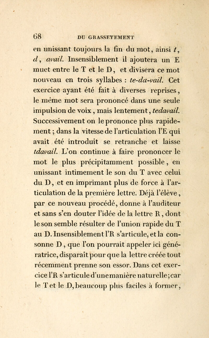 en unissant toujours la fin du mot, ainsi /, cl, avail. Insensiblement il ajoutera un E muet entre le T et le D, et divisera ce mot nouveau en trois syllabes : te-da-vail. Cet exercice ayant été fait à diverses reprises, le même mot sera prononcé dans une seule impulsion de voix, mais lentement, tedas>aiL Successivement on le prononce plus rapide- ment ; dans la vitesse de l'articulation l'E qui avait été introduit se retranche et laisse tdavail. L'on continue à faire prononcer le mot le plus précipitamment possible, en unissant intimement le son du T avec celui du D, et en imprimant plus de force à l'ar- ticulation de la première lettre. Déjà l'élève, par ce nouveau procédé, donne à l'auditeur et sans s'en douter l'idée de la lettre R, dont le son semble résulter de l'union rapide du T au D. Insensiblement l'R s'articule, et la con- sonne D, que l'on pourrait appeler ici géné- ratrice, disparaît pour que la lettre créée tout récemment prenne son essor. Dans cet exer- cice l'R s'articuled'unemanière naturelle;car le Tet le D,beaucoup plus faciles à former,