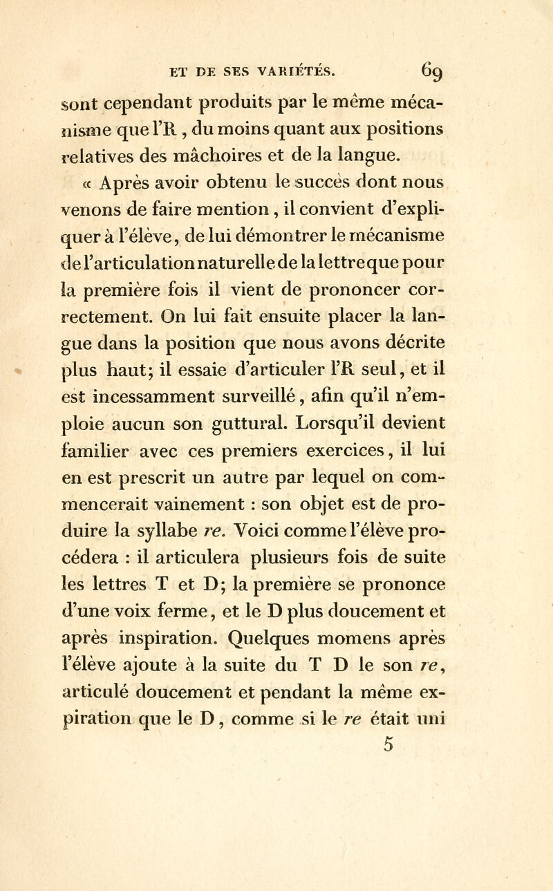 sont cependant produits par le même méca- nisme que l'R., du moins quant aux positions relatives des mâchoires et de la langue. « Après avoir obtenu le succès dont nous venons de faire mention, il convient d'expli- quer à l'élève, de lui démontrer le mécanisme de l'articulation naturelle de la lettre que pour la première fois il vient de prononcer cor- rectement. On lui fait ensuite placer la lan- gue dans la position que nous avons décrite plus haut; il essaie d'articuler l'R seul, et il est incessamment surveillé, afin qu'il n'em- ploie aucun son guttural. Lorsqu'il devient familier avec ces premiers exercices, il lui en est prescrit un autre par lequel on com- mencerait vainement : son objet est de pro- duire la syllabe re. Voici comme l'élève pro- cédera : il articulera plusieurs fois de suite les lettres T et D; la première se prononce d'une voix ferme, et le D plus doucement et après inspiration. Quelques momens après l'élève ajoute à la suite du T D le son ze, articulé doucement et pendant la même ex- piration que le D, comme si le re était uni 5