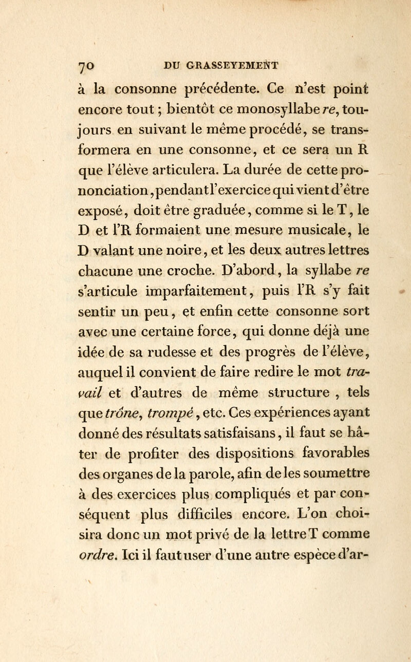 à la consonne précédente. Ce n'est point encore tout ; bientôt ce monosyllabe /'e, tou- jours en suivant le même procédé, se trans- formera en une consonne, et ce sera un R que l'élève articulera. La durée de cette pro- nonciation , pendant l'exercice qui vient d'être exposé, doit être graduée, comme si le T, le D et l'R formaient une mesure musicale, le D valant une noire, et les deux autres lettres chacune une croche. D'abord, la syllabe re s'articule imparfaitement, puis l'R s'y fait sentir un peu, et enfin cette consonne sort avec une certaine force, qui donne déjà une idée de sa rudesse et des progrès de l'élève, auquel il convient de faire redire le mot tiu- vail et d'autres de même structure , tels que trône^ trompé, etc. Ces expériences ayant donné des résultats satisfaisans, il faut se hâ- ter de profiter des dispositions favorables des organes de la parole, afin de les soumettre à des exercices plus compliqués et par con- séquent plus difficiles encore. L'on choi- sira donc un mot privé de la lettre T comme ordre. Ici il faut user d'une autre espèce d'ar-