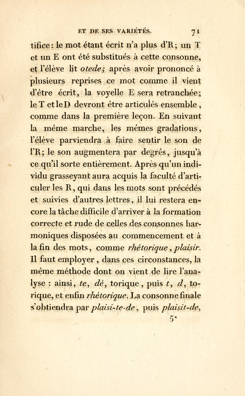 tifice : le mot étant écrit n'a plus d'R ; un T et un E ont été substitués à cette consonne, et rélève lit otede; après avoir prononcé à plusieurs reprises ce mot comme il vient d'être écrit, la voyelle E sera retranchée; le T etleD devront être articulés ensemble , comme dans la premièie leçon. En suivant la même marche, les mêmes gradations, l'élève parviendra à faire sentir le son de i'R; le son augmentera par degrés, jusqu'à ce qu'il sorte entièrement. Après qu'un indi- vidu grasseyant aura acquis la faculté d'arti- culer les R, qui dans les mots sont précédés et suivies d'autres lettres, il lui restera en* core la tâche difficile d'arriver à la formation correcte et rude de celles des consonnes har- moniques disposées au commencement et à la fin des mots, comme rhétorique ^plaisir. Il faut employer , dans ces circonstances, la même méthode dont on vient de lire l'ana- lyse : ainsi, te^ dé^ torique, puis ^, d^ to- rique, et enfin rhétorique. La consonne finale s'obtiendra par/?/a;i'/-/'^-/f^, puis plaisit-de^ 5*