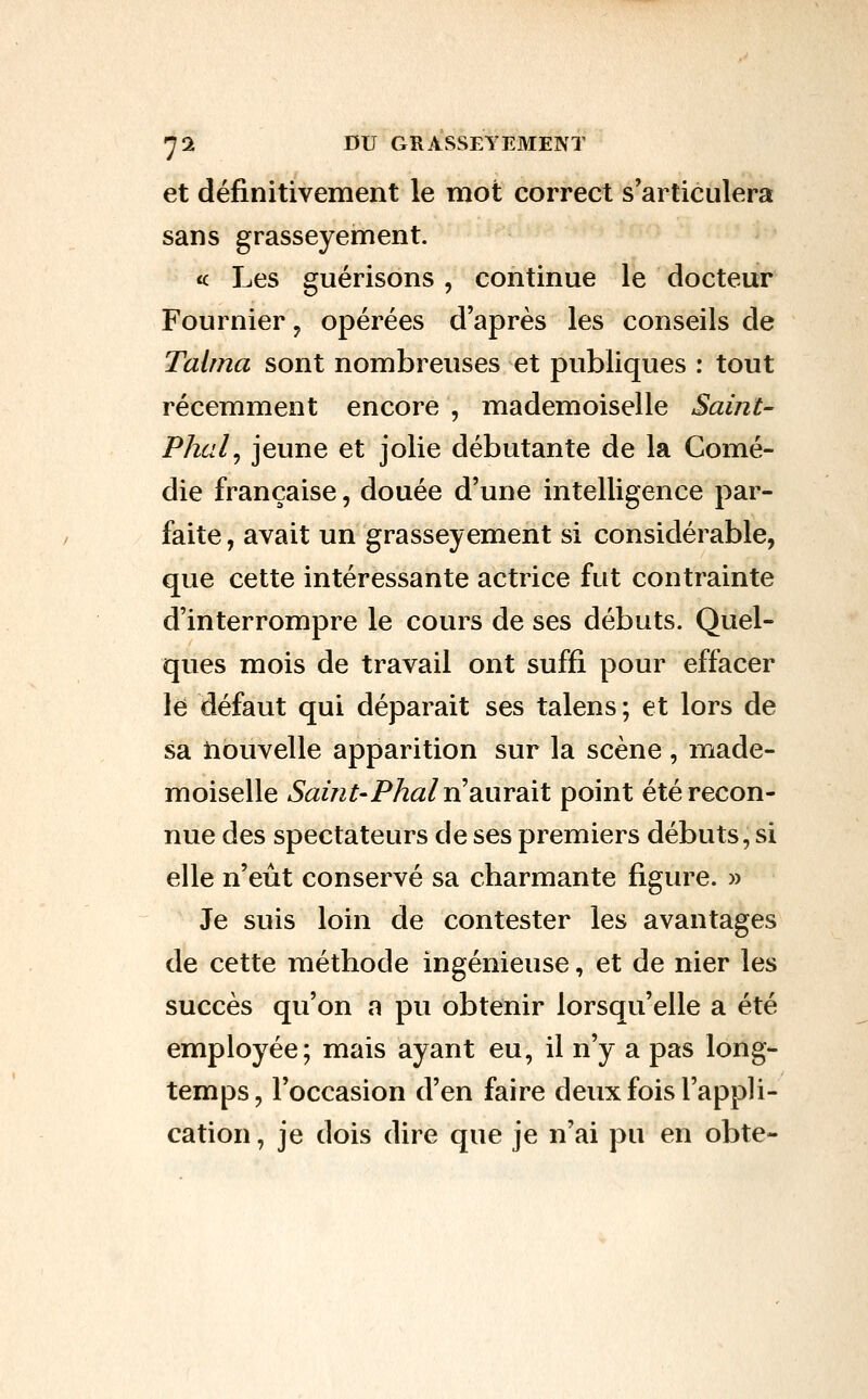 et définitivement le mot correct s'articulera sans grasseyement. <c Les guérisons , continue le docteur Fournier y opérées d'après les conseils de Talma sont nombreuses et publiques : tout récemment encore , mademoiselle Saint- Phcil^ jeune et jolie débutante de la Comé- die française, douée d'une intelligence par- faite, avait un grasseyement si considérable, que cette intéressante actrice fut contrainte d'interrompre le cours de ses débuts. Quel- ques mois de travail ont suffi pour effacer le défaut qui déparait ses talens ; et lors de sa tiouvelle apparition sur la scène , made- moiselle Saint'Phal Xi 2iUY2i\l point été recon- nue des spectateurs de ses premiers débuts, si elle n'eût conservé sa charmante figure. » Je suis loin de contester les avantages de cette méthode ingénieuse, et de nier les succès qu'on a pu obtenir lorsqu'elle a été employée; mais ayant eu, il n'y a pas long- temps, l'occasion d'en faire deux fois l'appli- cation , je dois dire que je n'ai pu en obte-