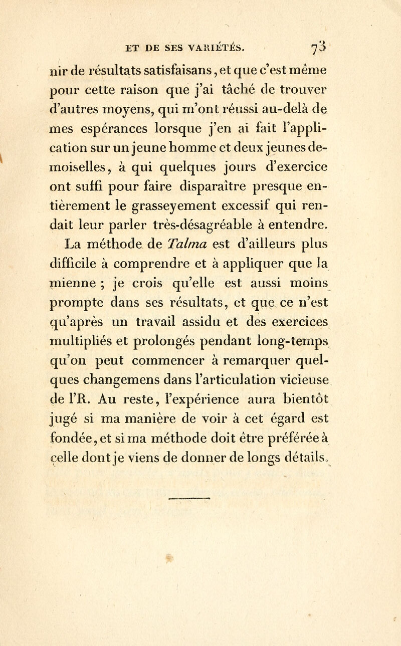 nir de résultats satisfaisans, et que c'est même pour cette raison que j'ai tâché de trouver d'autres moyens, qui m'ont réussi au-delà de mes espérances lorsque j'en ai fait l'appli- cation sur un jeune homme et deux jeunes de- moiselles, à qui quelques jours d'exercice ont suffi pour faire disparaître presque en- tièrement le grasseyement excessif qui ren- dait leur parler très-désagréable à entendre. La méthode de Tahna est d'ailleurs plus difficile à comprendre et à appliquer que la mienne ; je crois qu'elle est aussi moins prompte dans ses résultats, et que ce n'est qu'après un travail assidu et des exercices multipliés et prolongés pendant long-temps qu'on peut commencer à remarquer quel- ques changemens dans l'articulation vicieuse de l'R. Au reste, l'expérience aura bientôt jugé si ma manière de voir à cet égard est fondée, et si ma méthode doit être préférée à celle dont je viens de donner de longs détails.
