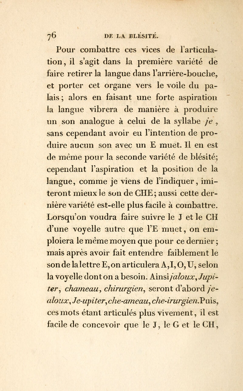 Pour combattre ces vices de Farticula» tion, il s'agit dans la première variété de faire retirer la langue dans l'arrière-bouche^ et porter cet organe vers le voile du pa- lais ; alors en faisant une forte aspiration la langue vibrera de manière à produire un son analogue à celui de la syllabe je ^ sans cependant avoir eu l'intention de pro- duire aucun son avec un E muet. Il en est de même pour la seconde variété de blésité; cependant l'aspiration et la position de la langue, comme je viens de l'indiquer, imi- teront mieux ie son de CHE; aussi cette der- nière variété est-elle plus facile à combattre. Lorsqu'on voudra faire suivre le J et le CH d'une voyelle autre que l'E muet, on em- ploiera le même moyen que pour ce dernier ; mais après avoir fait entendre faiblement le sonde lalettreE,on articulera A, 1,0,U, selon la voyelle dont on a besoin. Amsi jaloux^ Jupi- ter^ chameau, chirurgien^ seront d'abord/e- aloux^ Je-upiter^che-ajneaUy che-irurgieji.V n\s^ ces mots étant articulés plus vivement, il est facile de concevoir que le J, le G et le GH,