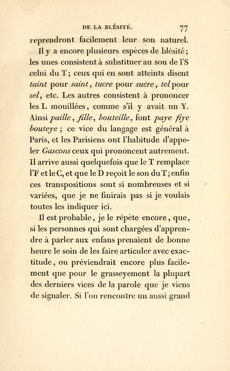 Dt; LA BLESIÏÉ. yj reprendront facilement leur son naturel. Il y a encore plusieurs espèces de blésité ; les unes consistent à substituer au son de l'S celui du T ; ceux qui en sont atteints disent taint pour saint ^ tucre pour sucre, ^e/pour sel^ etc. Les autres consistent à prononcer les L mouillées, comme s'il y avait un Y. Km^i paille ^ Jille^ bouteille^ font paye fiye bouteje ; ce vice du langage est général à Paris, et les Parisiens ont l'habitude d'appe- ler Gascons ceux qui prononcent autrement. Il arrive aussi quelquefois que le T remplace l'F et le C, et que le D reçoit le son du T ; enfin ces transpositions sont si nombreuses et si variées, que je ne finirais pas si je voulais toutes les indiquer ici. Il est probable, je le répète encore , que, si les personnes qui sont chargées d'appren- dre à parler aux enfans prenaient de bonne heure le soin de les faire articuler avec exac- titude, on préviendrait encore plus facile- ment que pour le grasseyement la plupart des derniers vices de la parole que je viens de signaler. Si l'on rencontre un aussi grand