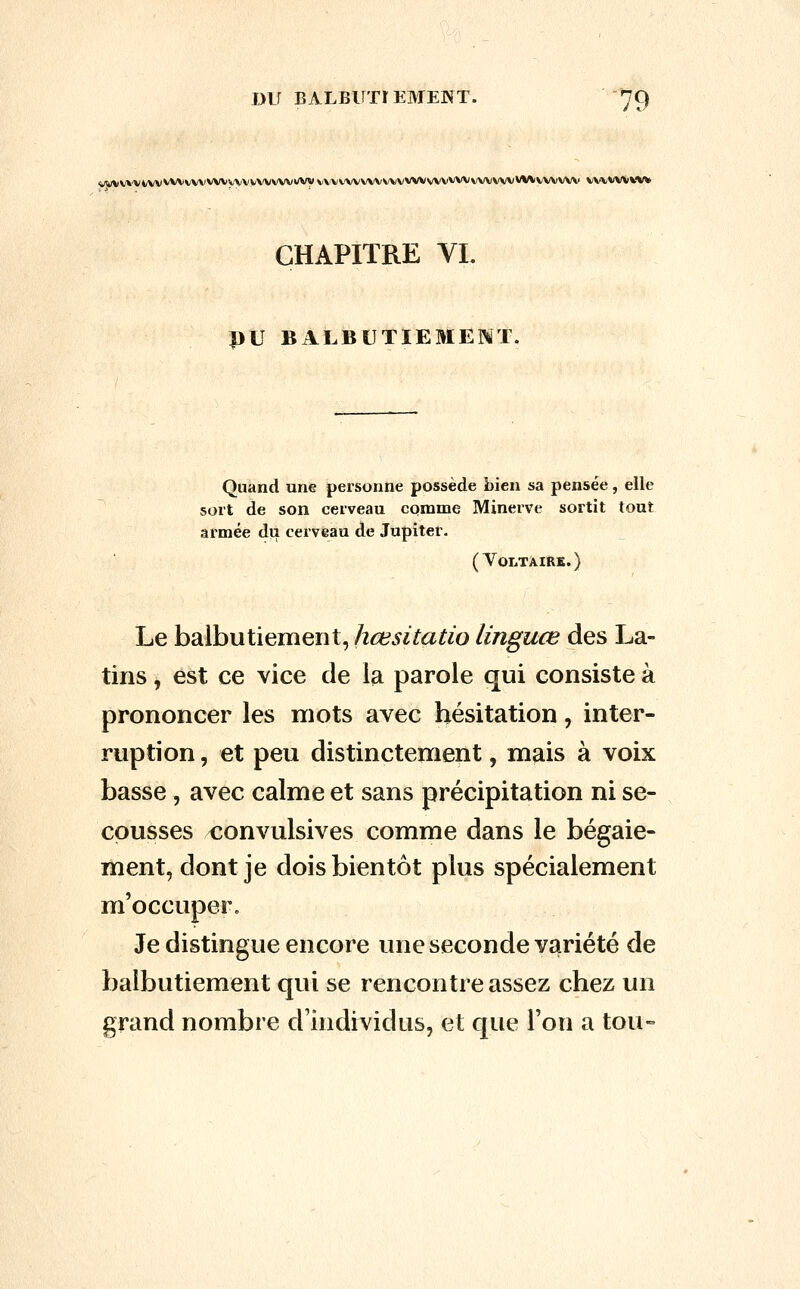 <jwv»'Vt/w^'Vvvv\iwvyyvv\'vwvwvw vvvwvvwwvvwsa'vvwwvvwvwvwwv vw^vvvw CHAPITRE VL DU BALBUTIEMENT. Quand une personne possède bien sa pensée, elle sort de son cerveau comme Minerve sortit tout armée du cerveau de Jupiter. (VonTÀIRK.) Le balbutiement, hœsitatio linguœ des La- tins , est ce vice de la parole qui consiste à prononcer les mots avec hésitation, inter- ruption , et peu distinctement, mais à voix basse, avec calme et sans précipitation ni se- cousses convulsives comme dans le bégaie- ment, dont je dois bientôt plus spécialement m'occuper. Je distingue encore une seconde variété de balbutiement qui se rencontre assez chez un grand nombre d'individus, et que l'on a tou-