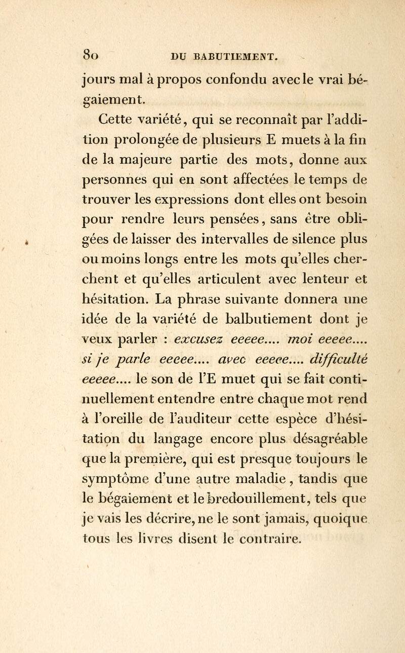 jours mal à propos confondu avec le vrai bé- gaiement. Cette variété, qui se reconnaît par l'addi- tion prolongée de plusieurs E muets à la fin de la majeure partie des mots, donne aux personnes qui en sont affectées le temps de trouver les expressions dont elles ont besoin pour rendre leurs pensées, sans être obli- gées de laisser des intervalles de silence plus ou moins longs entre les mots qu'elles cher- chent et qu'elles articulent avec lenteur et hésitation. La phrase suivante donnera une idée de la variété de balbutiement dont je veux parler : excusez eeeee.,., moi eeeee.... si je parle eeeee.... avec eeeee.... difficulté eeeee.... le son de l'E muet qui se fait conti- nuellement entendre entre chaque mot rend à l'oreille de l'auditeur cette espèce d'hési- tation du langage encore plus désagréable que la première, qui est presque toujours le symptôme d'une autre maladie, tandis que le bégaiement et lebredouillement, tels que je vais les décrire, ne le sont jamais, quoique tous les livres disent le contraire.