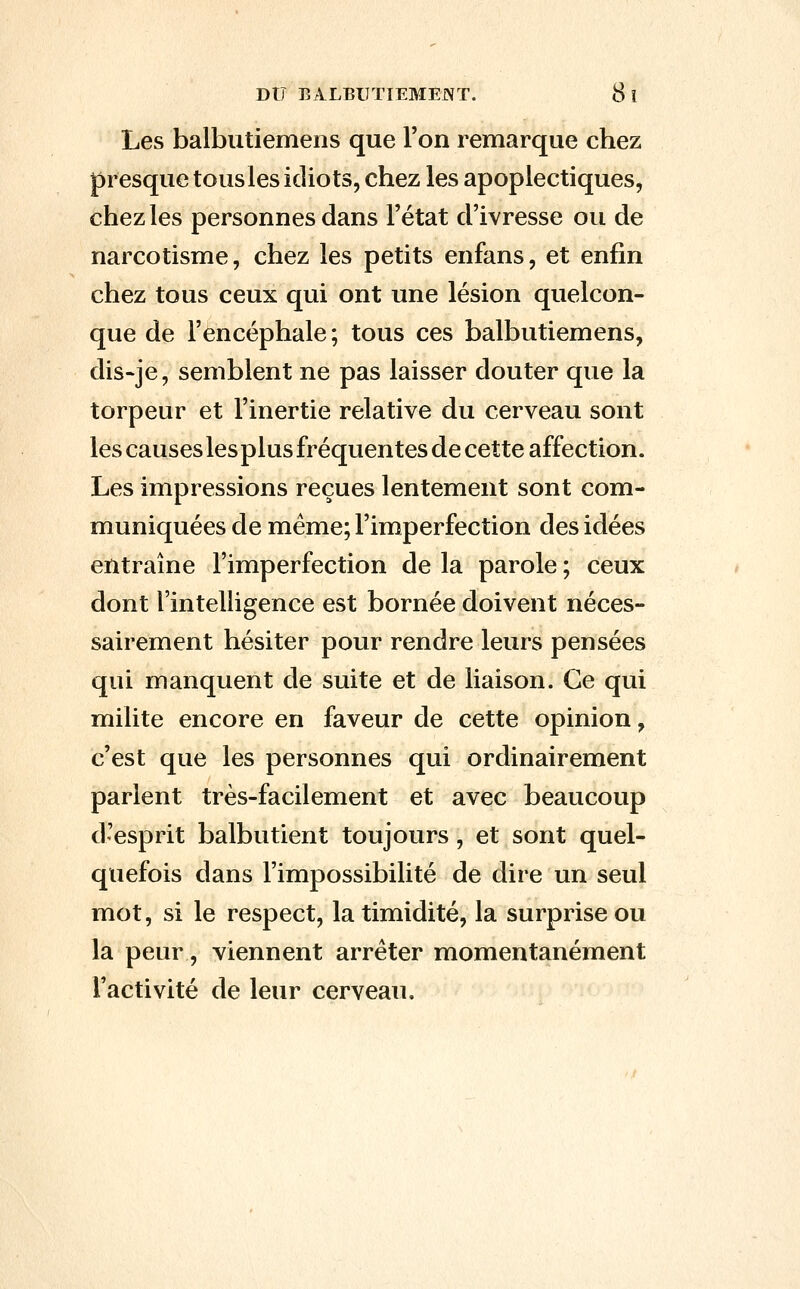 Les balbutiemens que l'on remarque chez presque tous les idiots, chez les apoplectiques, chez les personnes dans l'état d'ivresse ou de narcotisme, chez les petits enfans, et enfin chez tous ceux qui ont une lésion quelcon- que de l'encéphale; tous ces balbutiemens, dis-je, semblent ne pas laisser douter que la torpeur et l'inertie relative du cerveau sont les causes les plus fréquentes de cette affection. Les impressions reçues lentement sont com- muniquées de même; l'imperfection des idées entraîne l'imperfection de la parole ; ceux dont l'intelligence est bornée doivent néces- sairement hésiter pour rendre leurs pensées qui manquent de suite et de liaison. Ce qui milite encore en faveur de cette opinion, c'est que les personnes qui ordinairement parlent très-facilement et avec beaucoup d'esprit balbutient toujours, et sont quel- quefois dans l'impossibilité de dire un seul mot, si le respect, la timidité, la surprise ou la peur, viennent arrêter momentanément l'activité de leur cerveau.