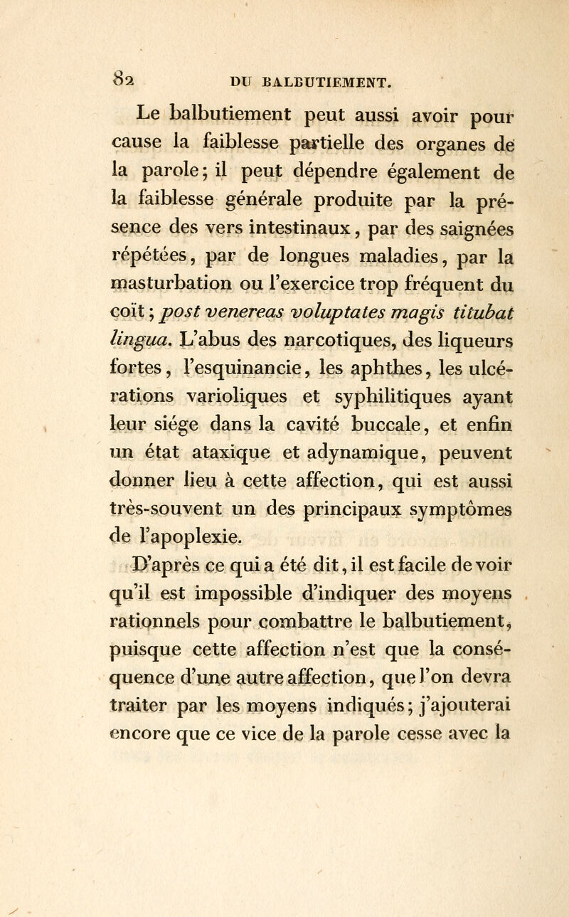 Le balbutiement peut aussi avoir pouf cause la faiblesse partielle des organes de la parole; il peut dépendre également de la faiblesse générale produite par la pré- sence des vers intestinaux, par des saignées répétées, par de longues maladies, par la masturbation ou l'exercice trop fréquent du coït ; post venereas voluptates magis titubai lingua. L'abus des narcotiques, des liqueurs fortes, l'esquinancie, les aphthes, les ulcé- rations varioliques et syphilitiques ayant leur siège dans la cavité buccale, et enfin un état ataxique et adynamique, peuvent donner lieu à cette affection, qui est aussi très-souvent un des principaux symptômes de l'apoplexie. D'après ce qui a été dit, il est facile de voir qu'il est impossible d'indiquer des moyens rationnels pour combattre le balbutiement^ puisque cette affection n'est que la consé- quence d'une autre affection, que l'on devra traiter par les moyens indiqués ; j'ajouterai encore que ce vice de la parole cesse avec la