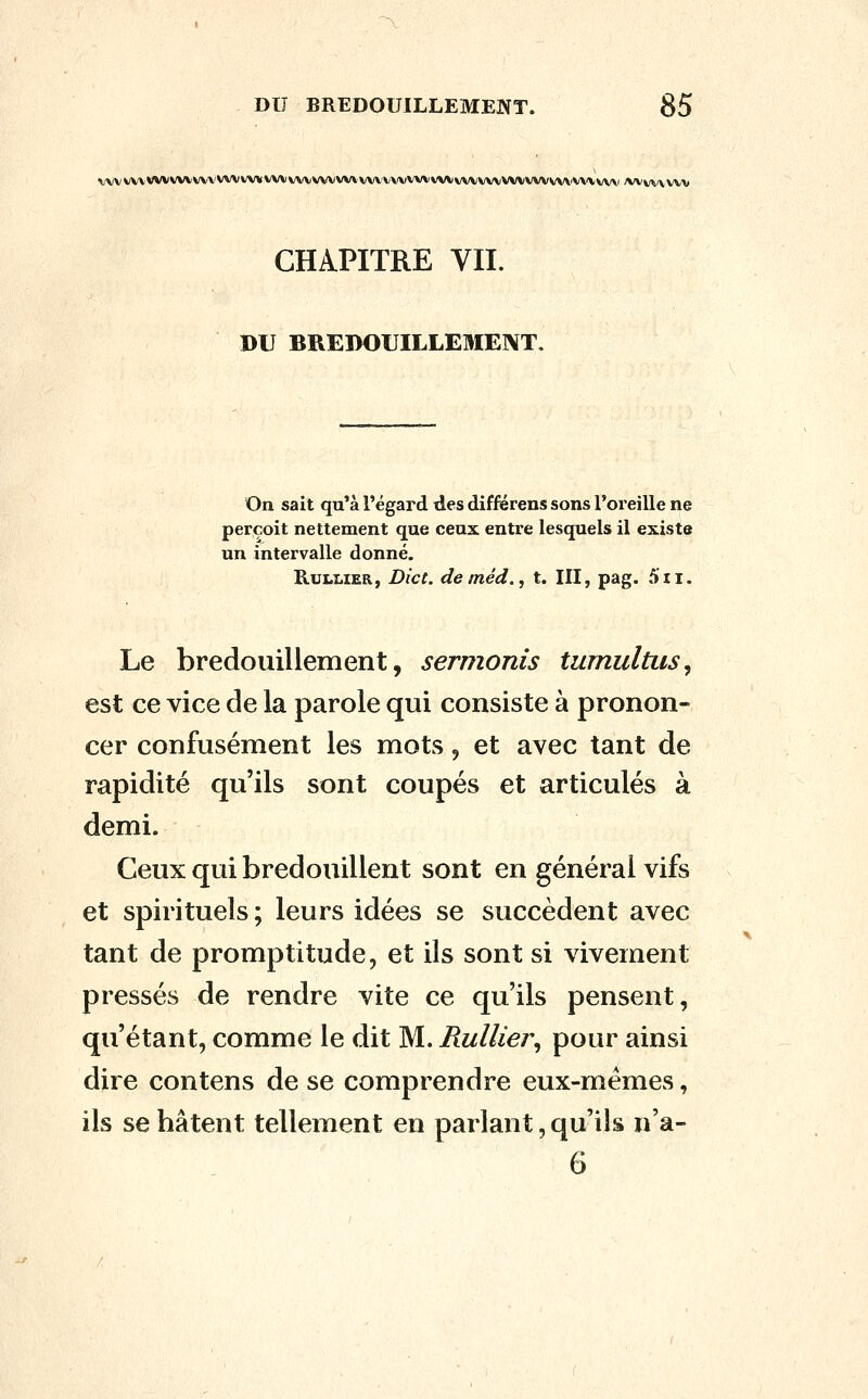 ^vvvvvvvvvvvvvv'vvvvv*vv\ivvvvvvvv\vv\\/\(vvvvvvvvvvvvvvvvvvvvvvi\i>'vvv\' /wv^i/vwv CHAPITRE VII. DU BREDOUILLEMEIVT. On sait qu'à l'égard des différens sons l'oreille ne perçoit nettement que ceux entre lesquels il existe un intervalle donné. KuLLiER, Die t. deméd., t. III, pag. 5ii. Le bredouillement, sermonis turnultiis, est ce vice de la parole qui consiste à pronon- cer confusément les mots, et avec tant de rapidité qu'ils sont coupés et articulés à demi. Ceux qui bredouillent sont en général vifs et spirituels ; leurs idées se succèdent avec tant de promptitude, et ils sont si vivement pressés de rendre vite ce qu'ils pensent, qu'étant, comme le dit M. Rullier^ pour ainsi dire contens de se comprendre eux-mêmes, ils se hâtent tellement en parlant, qu'ils n'a- 6