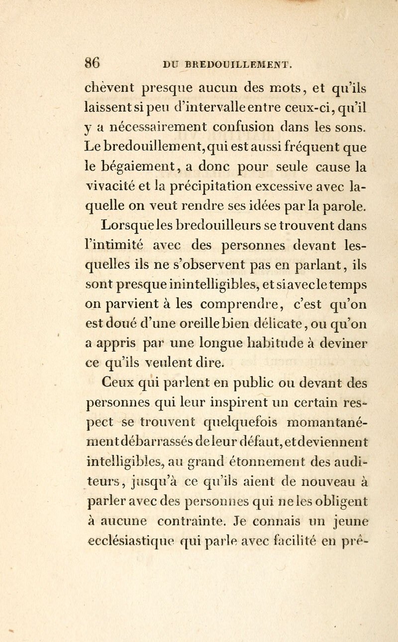 chèvent presque aucun des mots, et qu'ils laissent si peu d'intervalle entre ceux-ci, qu'il y a nécessairement confusion dans les sons. Le bredouillement,qui est aussi fréquent que le bégaiement, a donc pour seule cause la vivacité et la précipitation excessive avec la- quelle on veut rendre ses idées par la parole. Lorsque les bredouilleurs se trouvent dans l'intimité avec des personnes devant les- quelles ils ne s'observent pas en parlant, ils sont presque inintelligibles, et si avec le temps on parvient à les comprendre, c'est qu'on est doué d'une oreille bien délicate, ou qu'on a appris par une longue habitude à deviner ce qu'ils veulent dire. Ceux qui parlent en public ou devant des personnes qui leur inspirent un certain res- pect se trouvent quelquefois momantané- înentdébarrassés de leur défaut, et deviennent intelligibles, au grand étonnement des audi- teurs, jusqu'à ce qu'ils aient de nouveau à parler avec des personnes qui ne les obligent à aucune contrainte. Je connais un jeune ecclésiastique qui parle avec facilité en pré-