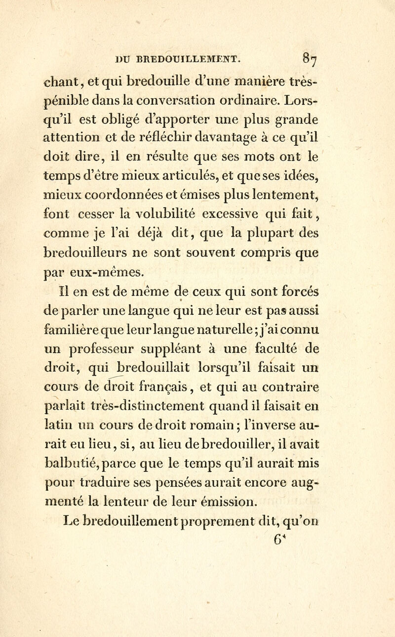 chant, et qui bredouille d'une manière très- pénible dans la conversation ordinaire. Lors- qu'il est obligé d'apporter une plus grande attention et de réfléchir davantage à ce qu'il doit dire, il en résulte que ses mots ont le temps d'être mieux articulés, et que ses idées, mieux coordonnées et émises plus lentement, font cesser la volubilité excessive qui fait, comme je l'ai déjà dit, que la plupart des bredouilleurs ne sont souvent compris que par eux-mêmes. Il en est de même de ceux qui sont forcés de parler une langue qui ne leur est pas aussi familière que leur langue naturelle ; j'ai connu un professeur suppléant à une faculté de droit, qui bredouillait lorsqu'il faisait un cours de droit français, et qui au contraire parlait très-distinctement quand il faisait en latin un cours de droit romain ; l'inverse au- rait eu lieu, si, au lieu de bredouiller, il avait balbutié, parce que le temps qu'il aurait mis pour traduire ses pensées aurait encore aug- menté la lenteur de leur émission. Le bredouillement proprement dit, qu'on 6'