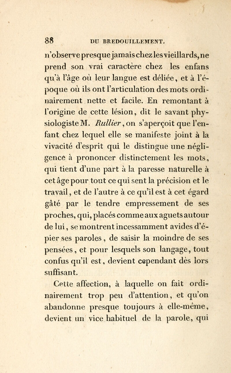 n'observepresque jamais chezlesYieillards,ne prend son vrai caractère chez les enfans qu'à l'âge où leur langue est déliée, et à l'é- poque où ils ont l'articulation des mots ordi- nairement nette et facile. En remontant à l'origine de cette lésion, dit le savant phy- siologiste M. Huilier, on s'aperçoit que l'en- fant chez lequel elle se manifeste joint à la vivacité d'esprit qui le distingue une négli- gence à prononcer distinctement les mots, qui tient d'une part à la paresse naturelle à cet âge pour tout ce qui sent la précision et le travail, et de l'autre à ce qu'il est à cet égard gâté par le tendre empressement de ses proches, qui, placés comme aux aguets autour de lui, se montrent incessamment avides d'é- pier ses paroles, de saisir la moindre de ses pensées, et pour lesquels son langage, tout confus qu'il est, devient cependant dès lors suffisant. Cette affection, à laquelle on fait ordi- nairement trop peu d'attention, et qu'on abandonne presque toujours à elle-même, devient un vice habituel de la parole, qui