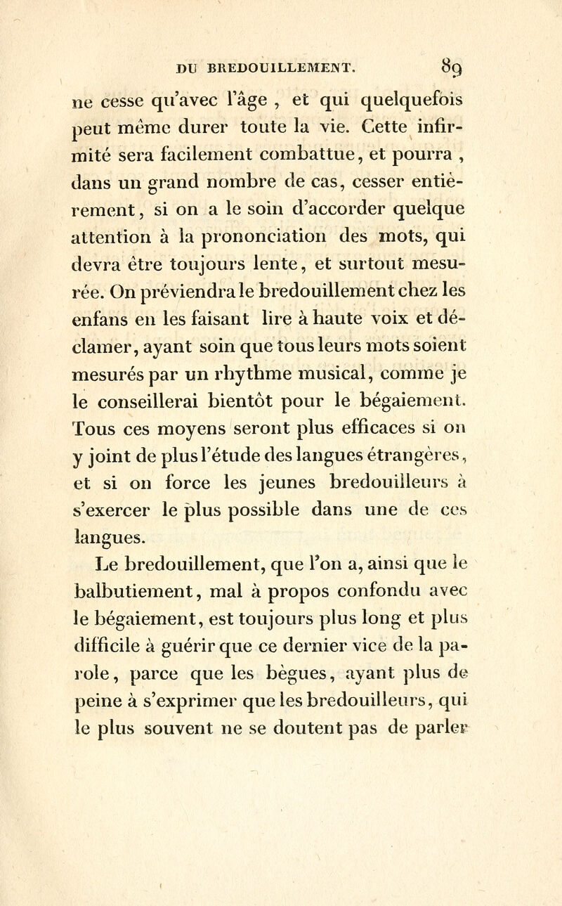 ne cesse qu'avec l'âge , et qui quelquefois peut même durer toute la vie. Cette infir- mité sera facilement combattue, et pourra , dans un grand nombre de cas, cesser entiè- rement , si on a le soin d'accorder quelque attention à la prononciation des mots, qui devra être toujours lente, et surtout mesu- rée. On préviendra le bredouillementchez les enfans en les faisant lire à haute voix et dé- clamer, ayant soin que tous leurs mots soient mesurés par un rhythme musical, comme je le conseillerai bientôt pour le bégaiement. Tous ces moyens seront plus efficaces si on y joint de plus l'étude des langues étrangères, et si on force les jeunes bredouiileurs à s'exercer le plus possible dans une de ces langues. Le bredouillement, que Ton a, ainsi que le balbutiement, mal à propos confondu avec le bégaiement, est toujours plus long et plus difficile à guérir que ce dernier vice de la pa- role, parce que les bègues, ayant plus de peine à s'exprimer que les bredouiileurs, qui le plus souvent ne se doutent pas de parler