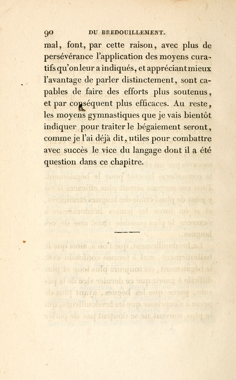 mal, font, par cette raison, avec plus de persévérance l'application des moyens cura- tifs qu'on leur a indiqués, et appréciant mieux l'avantage de parler distinctement, sont ca- pables de faire des efforts plus soutenus, et par conséquent plus efficaces. Au reste, les moyens gymnastiques que je vais bientôt indiquer pour traiter le bégaiement seront, comme je l'ai déjà dit, utiles pour combattre avec succès le vice du langage dont il a été question dans ce chapitre.