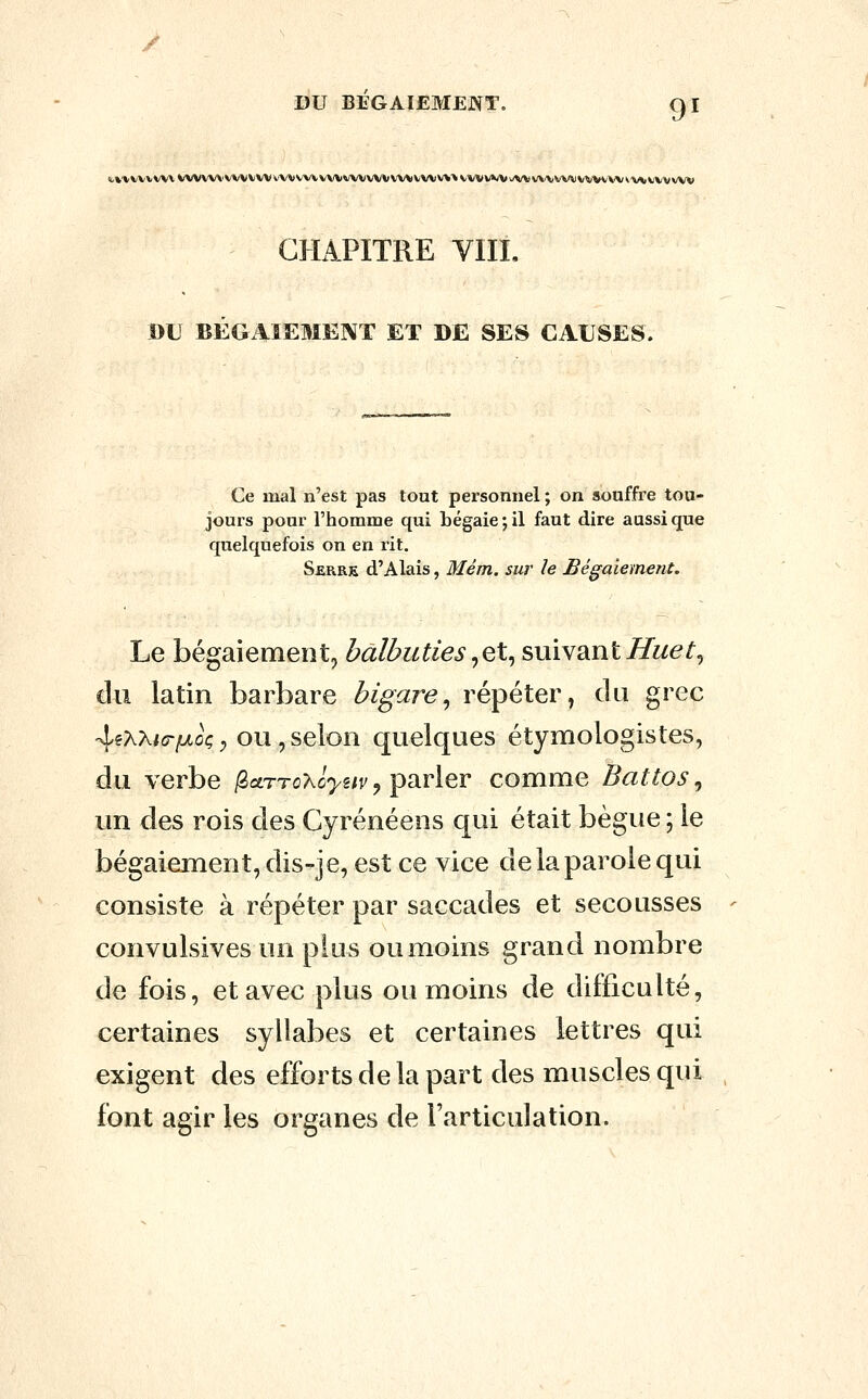 t.»'VVVVVVVVVVVV\'VVVVVVVVVVVVVVVVVVVVVVVVtVVV\\VVVVVVuVVVVVVVVVVVVWV^AiVVVVW CHAPITRE VIIL BU BEGAIEMENT ET DE SES CAUSES. Ce mal n'est pas tout personnel ; on souffre tou- joux's pour l'homme qui bégaie; il faut dire aussi que quelquefois on en rit. Serre d'Alais, Mém. sur le Bégaiement. Le bégaiement, balbuties^q\^ suivantiTwe^, du latin barbare bîgare^ répéter, du grec 45AX<<3-i«>toç ; ou, selon quelques étymologistes, du verbe /2aTToXû>2/î', parler comme Battos ^ un des rois des Cyrénéens qui était bègue ; le bégaiement, dis-je, est ce vice de la parole qui consiste à répéter par saccades et secousses convulsives un plus ou moins grand nombre de fois, et avec plus ou moins de difficulté, certaines syllabes et certaines lettres qui exigent des efforts de la part des muscles qui font agir les organes de l'articulation.