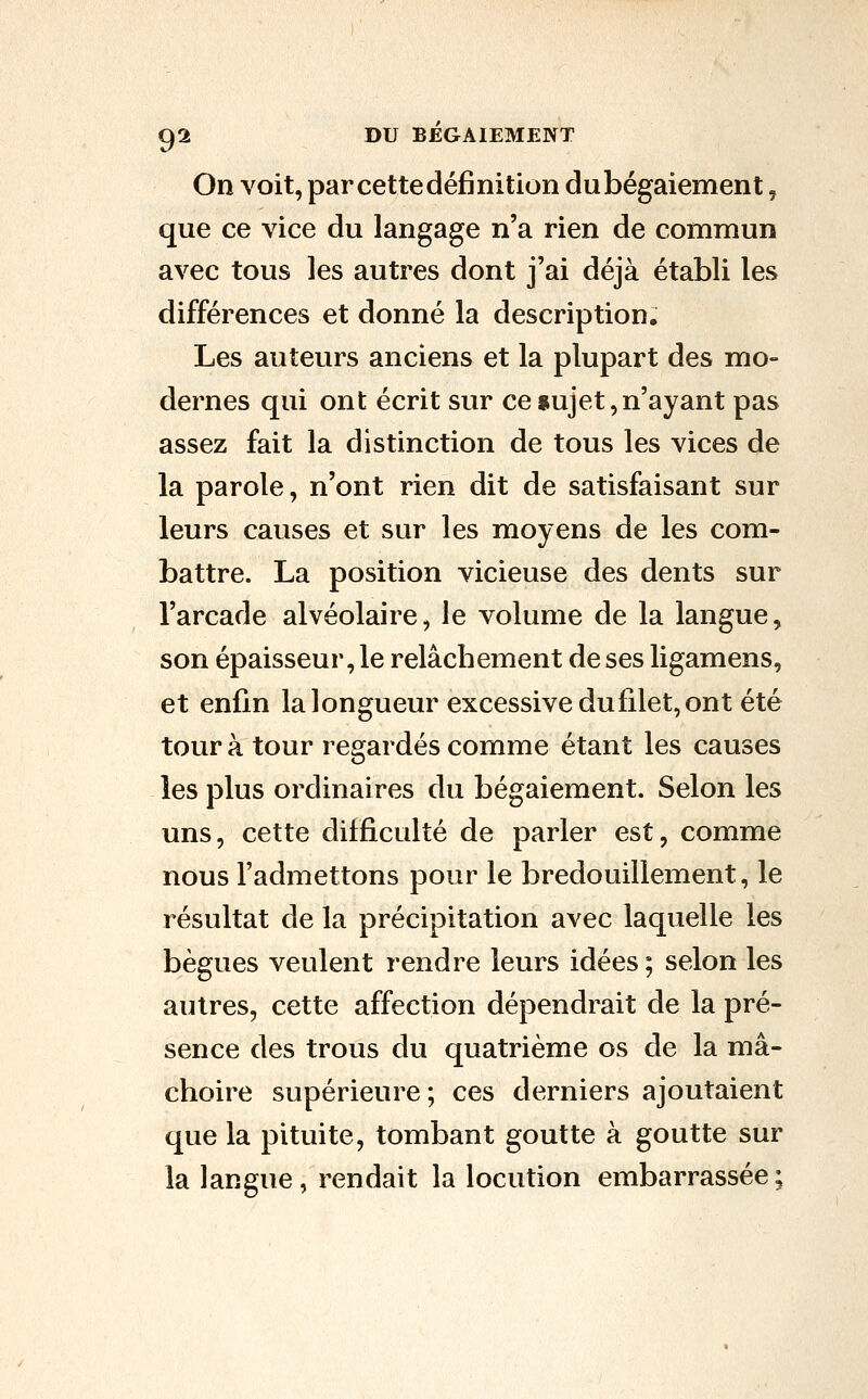 On voit, par cette définition du bégaiement, que ce vice du langage n'a rien de commun avec tous les autres dont j'ai déjà établi les différences et donné la description. Les auteurs anciens et la plupart des mo- dernes qui ont écrit sur ce «ujet,n'ayant pas assez fait la distinction de tous les vices de la parole, n'ont rien dit de satisfaisant sur leurs causes et sur les moyens de les com- battre. La position vicieuse des dents sur l'arcade alvéolaire, le volume de la langue, son épaisseur, le relâchement de ses ligamens, et enfin la longueur excessive du filet, ont été tour à tour regardés comme étant les causes les plus ordinaires du bégaiement. Selon les uns, cette difficulté de parler est, comme nous l'admettons pour le bredouillement, le résultat de la précipitation avec laquelle les bègues veulent rendre leurs idées ; selon les autres, cette affection dépendrait de la pré- sence des trous du quatrième os de la mâ- choire supérieure; ces derniers ajoutaient que la pituite, tombant goutte à goutte sur la langue, rendait la locution embarrassée;