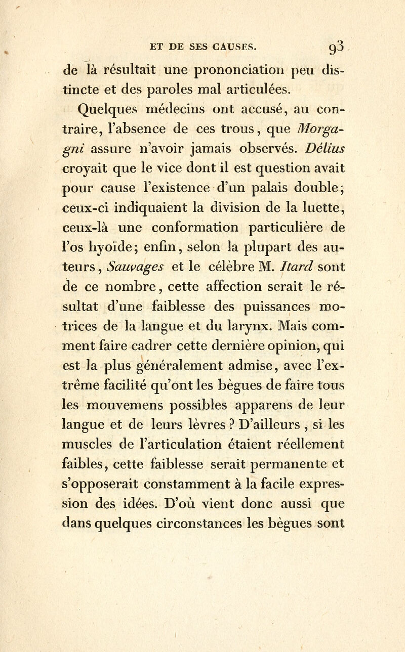 ET DE SES CAUSES. ^3 de là résultait une prononciation peu dis- tincte et des paroles mal articulées. Quelques médecins ont accusé, au con- traire, l'absence de ces trous, que Morga- gnt assure n'avoir jamais observés. Délius croyait que le vice dont il est question avait pour cause l'existence d'un palais double, ceux-ci indiquaient la division de la luette, ceux-là une conformation particulière de l'os hyoïde ; enfin, selon la plupart des au- teurs , Sauvages et le célèbre M. Itard sont de ce nombre, cette affection serait le ré- sultat d'une faiblesse des puissances mo- trices de la langue et du larynx. Mais com- ment faire cadrer cette dernière opinion, qui est la plus généralement admise, avec l'ex- trême facilité qu'ont les bègues de faire tous les mouvemens possibles apparens de leur langue et de leurs lèvres ? D'ailleurs , si les muscles de l'articulation étaient réellement faibles, cette faiblesse serait permanente et s'opposerait constamment à la facile expres- sion des idées. D'où vient donc aussi que dans quelques circonstances les bègues sont