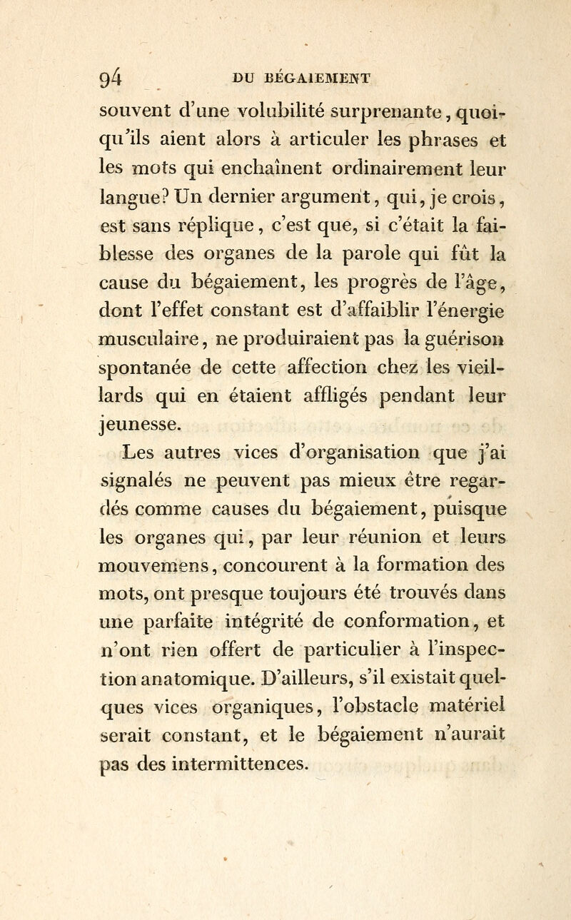 souvent d'une volabilité surprenante, quoi- qulls aient alors à articuler les phrases et les mots qui enchaînent ordinairement leur langue? Un dernier argument, qui, je crois, est sans réplique, c'est que, si c'était la fai- blesse des organes de la parole qui fut la cause du bégaiement, les progrès de l'âge, dont l'effet constant est d'affaiblir l'énergie musculaire, ne produiraient pas la guérison spontanée de cette affection chez les vieil- lards qui en étaient affligés pendant leur jeunesse. Les autres vices d'organisation que j'ai signalés ne peuvent pas mieux être regar- dés comme causes du bégaiement, puisque les organes qui, par leur réunion et leurs mouvemens, concourent à la formation des mots, ont presque toujours été trouvés dans une parfaite intégrité de conformation, et n'ont rien offert de particulier à l'inspec- tion anatomique. D'ailleurs, s'il existait quel- ques vices organiques, l'obstacle matériel serait constant, et le bégaiement n'aurait pas des intermittences.