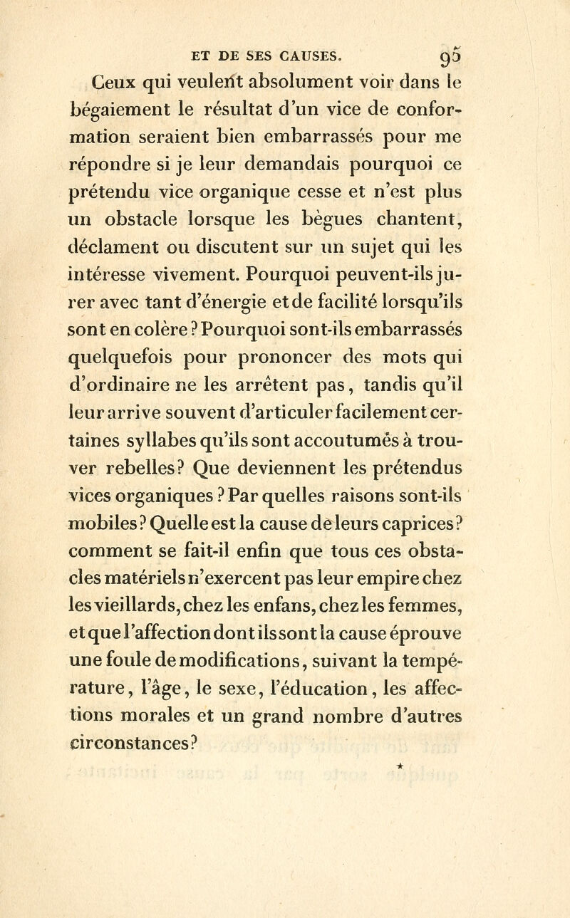Ceux qui veuleilt absolument voir dans le bégaiement le résultat d'un vice de eonfor- mation seraient bien embarrassés pour me répondre si je leur demandais pourquoi ce prétendu vice organique cesse et n'est plus un obstacle lorsque les bègues chantent, déclament ou discutent sur un sujet qui les intéresse vivement. Pourquoi peuvent-ils ju- rer avec tant d'énergie et de facilité lorsqu'ils sont en colère ? Pourquoi sont-ils embarrassés quelquefois pour prononcer des mots qui d'ordinaire ne les arrêtent pas, tandis qu'il leur arrive souvent d'articuler facilement cer- taines syllabes qu'ils sont accoutumés à trou- ver rebelles? Que deviennent les prétendus vices organiques ? Par quelles raisons sont-ils mobiles ? Quelle est la cause de leurs caprices ? comment se fait-il enfin que tous ces obsta- cles matériels n'exercent pas leur empire chez les vieillards, chez les enfans, chez les femmes, et que l'affection dont ilssont la cause éprouve une foule de modifications, suivant la tempé- rature , l'âge, le sexe, l'éducation, les affec- tions morales et un grand nombre d'autres circonstances?