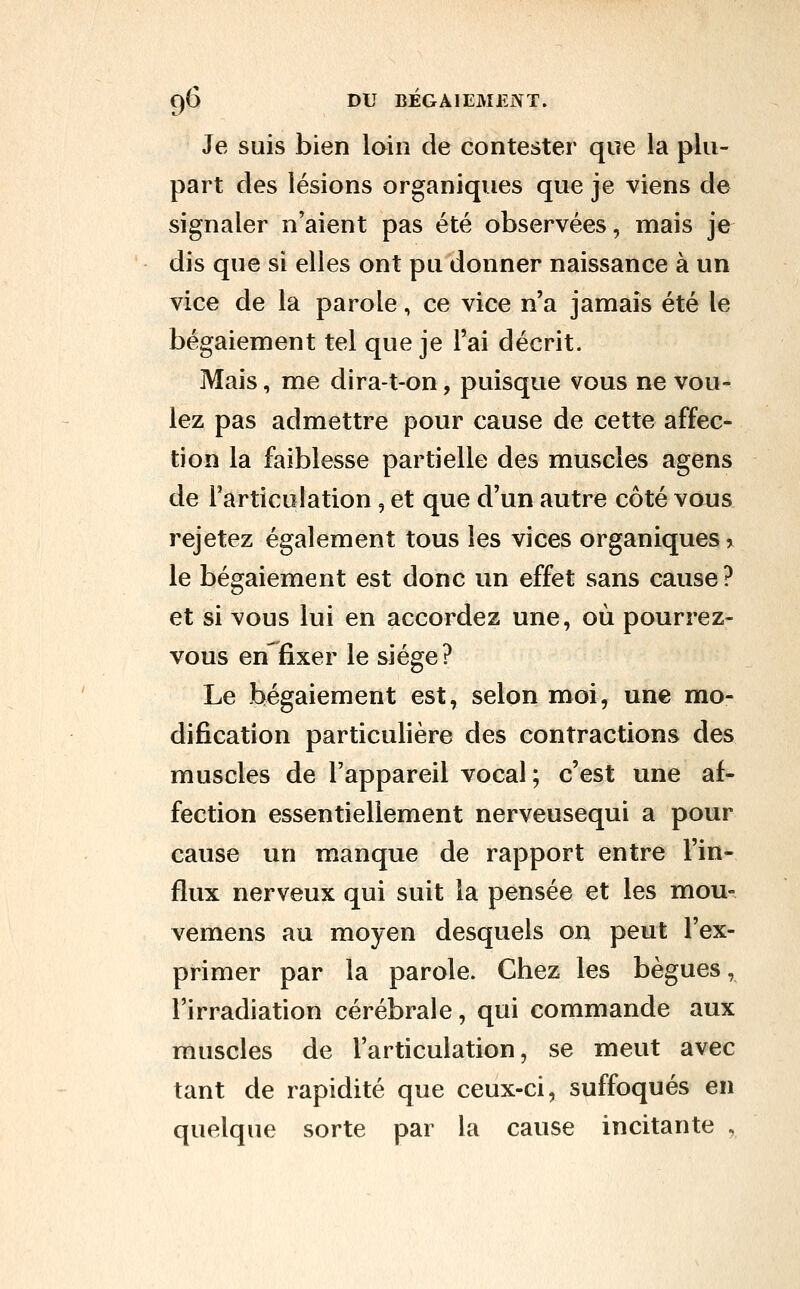 Je suis bien loin de contester que la plu- part des lésions organiques que je viens de signaler n'aient pas été observées, mais je dis que si elles ont pu donner naissance à un vice de la parole, ce vice n'a jamais été le bégaiement tel que je l'ai décrit. Mais, me dira-t-on, puisque vous ne vou- lez pas admettre pour cause de cette affec- tion la faiblesse partielle des muscles agens de l'articulation, et que d'un autre côté vous rejetez également tous les vices organiques > le bégaiement est donc un effet sans cause? et si vous lui en accordez une, où pourrez- vous en fixer le siège? Le bégaiement est, selon moi, une mo- dification particulière des contractions des muscles de l'appareil vocal; c'est une af- fection essentiellement nerveusequi a pour cause un manque de rapport entre l'in- flux nerveux qui suit la pensée et les mou- vemens au moyen desquels on peut l'ex- primer par la parole. Chez les bègues, l'irradiation cérébrale, qui commande aux muscles de l'articulation, se meut avec tant de rapidité que ceux-ci, suffoqués en quelque sorte par la cause incitante ,