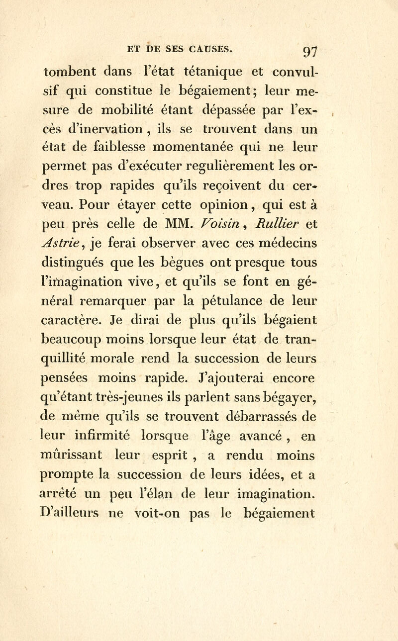 tombent dans l'état tétanique et conviil- sif qui constitue le bégaiement; leur me- sure de mobilité étant dépassée par l'ex- cès d'inervation , ils se trouvent dans un état de faiblesse momentanée qui ne leur permet pas d'exécuter régulièrement les or- dres trop rapides qu'ils reçoivent du cer^ veau. Pour étayer cette opinion, qui est à peu près celle de MM. Voisin, Rullier et As trie ^ je ferai observer avec ces médecins distingués que les bègues ont presque tous l'imagination vive, et qu'ils se font en gé- néral remarquer par la pétulance de leur caractère. Je dirai de plus qu'ils bégaient beaucoup moins lorsque leur état de tran- quillité morale rend la succession de leurs pensées moins rapide. J'ajouterai encore qu'étant très-jeunes ils parlent sans bégayer, de même qu'ils se trouvent débarrassés de leur infirmité lorsque l'âge avancé , en mûrissant leur esprit , a rendu moins prompte la succession de leurs idées, et a arrêté un peu l'élan de leur imagination. D'ailleurs ne voit-on pas le bégaiement