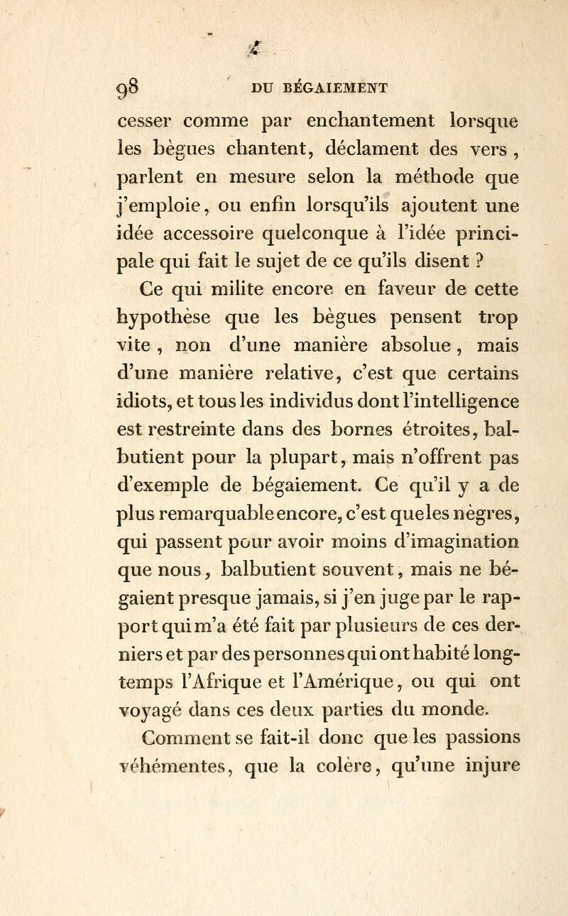 ^ gS DU BÉGAIEMENT cesser comme par enchantement lorsque les bègues chantent, déclament des vers , parlent en mesure selon la méthode que j'emploie, ou enfin lorsqu'ils ajoutent une idée accessoire quelconque à l'idée princi- pale qui fait le sujet de ce qu'ils disent ? Ce qui milite encore en faveur de cette hypothèse que les bègues pensent trop vite , non d'une manière absolue, mais d'une manière relative, c'est que certains idiots, et tous les individus dont l'intelligence est restreinte dans des bornes étroites, bal- butient pour la plupart, mais n'offrent pas d'exemple de bégaiement. Ce qu'il y a de plus remarquable encore, c'est que les nègres, qui passent pour avoir moins d'imagination que nous^ balbutient souvent, mais ne bé- gaient presque jamais, si j'en juge par le rap- port qui m'a été fait par plusieurs de ces der- niers et par des personnes qui ont habité long- temps l'Afrique et l'Amérique, ou qui ont voyagé dans ces deux parties du monde. Comment se fait-il donc que les passions véhémentes, que la colère, qu'une injure