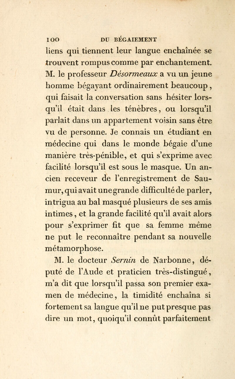 liens qui tiennent leur langue enchaînée se trouvent rompus comme par enchantement. M. le professeur Désormeaux a vu un jeune homme bégayant ordinairement beaucoup, qui faisait la conversation sans hésiter lors- qu'il était dans les ténèbres, ou lorsqu'il parlait dans un appartement voisin sans être vu de personne. Je connais un étudiant en médecine qui dans le monde bégaie d'une manière très-pénible, et qui s'exprime avec facilité lorsqu'il est sous le masque. Un an- cien receveur de l'enregistrement de Sau- mur, qui avait une grande difficulté de parler, intrigua au bal masqué plusieurs de ses amis intimes, et la grande facilité qu'il avait alors pour s'exprimer fit que sa femme même ne put le reconnaître pendant sa nouvelle métamorphose. M. le docteur Sernin de Narbonne, dé- puté de l'Aude et praticien très-distingué, m'a dit que lorsqu'il passa son premier exa- men de médecine, la timidité enchaîna si fortement sa langue qu'il ne put presque pas dire un mot, quoiqu'il conniit parfaitement