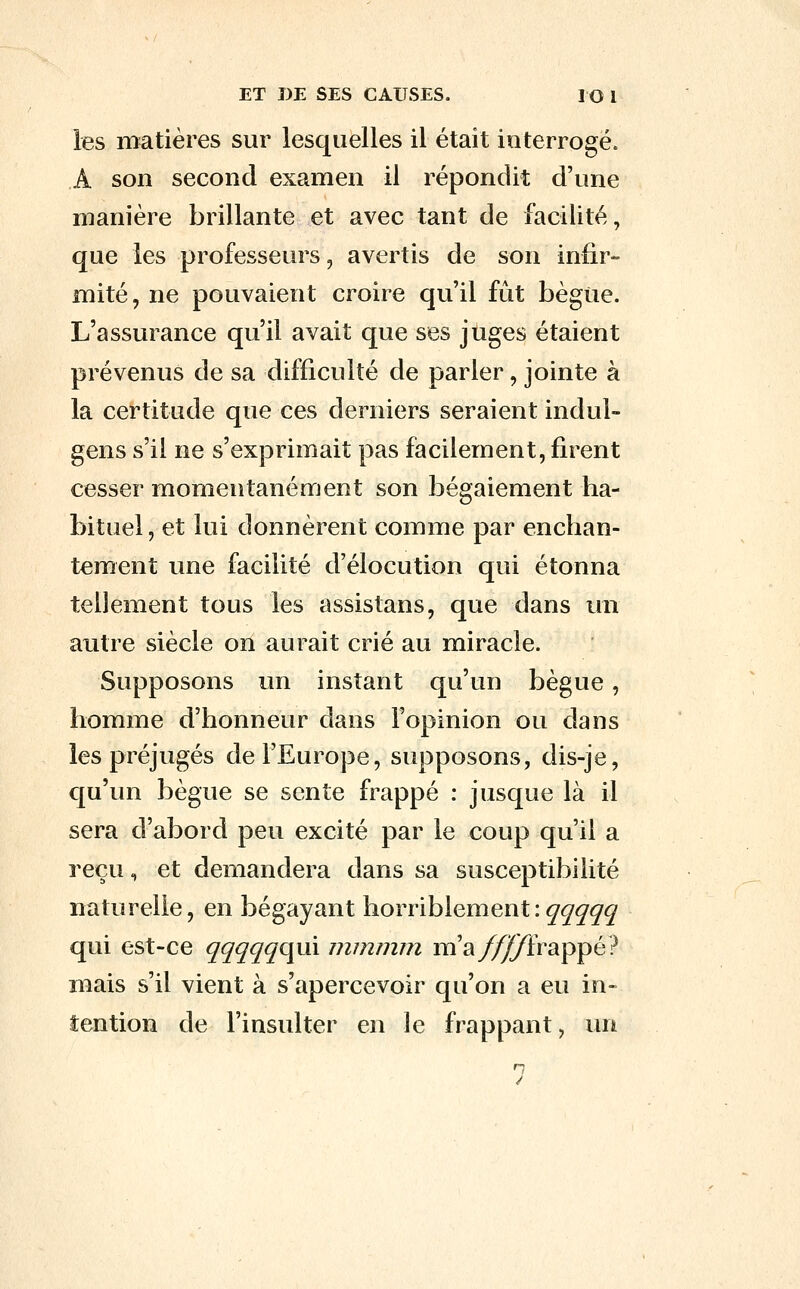 les matières sur lesquelles il était ioterrogé. A son second examen il répondit d'une manière brillante et avec tant de facilité, que les professeurs, avertis de son infir- mité, ne pouvaient croire qu'il fût bègue. L'assurance qu'il avait que ses juges étaient prévenus de sa difficulté de parler, jointe à la certitude que ces derniers seraient indul- gens s'il ne s'exprimait pas facilement, firent cesser momentanément son bégaiement ha- bituel, et lui donnèrent comme par enchan- tement une facilité d'élocution qui étonna tellement tous les assistans, que dans un autre siècle on aurait crié au miracle. Supposons un instant qu'un bègue, homme d'honneur dans l'opinion ou dans les préjugés de l'Europe, supposons, dis-je, qu'un bègue se sente frappé : jusque là il sera d'abord peu excité par le coup qu'il a reçu, et demandera dans sa susceptibilité naturelle, en bégayant horriblement:^^^^^ qui est-ce ^^^^^qui mmnvn m'a//^frappé? mais s'il vient à s'apercevoir qu'on a eu in- tention de l'insulter en le frappant, un