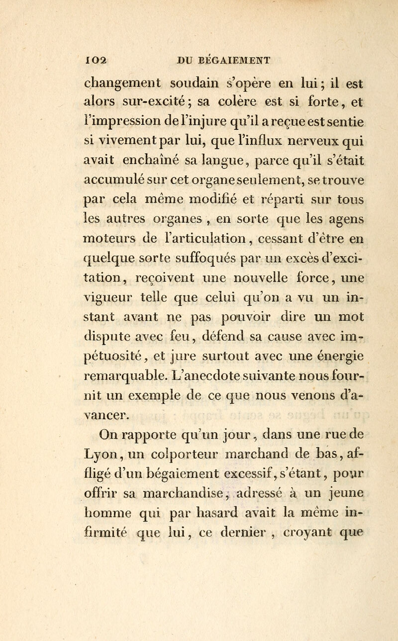 changement soudain s'opère en lui; il est alors sur-excité ; sa colère est si forte, et l'impression de l'injure qu'il a reçue est sentie si vivement par lui, que l'influx nerveux qui avait enchaîné sa langue, parce qu'il s'était accumulé sur cet organe seulement, se trouve par cela même modifié et réparti sur tous les autres organes , en sorte que les agens moteurs de l'articulation, cessant d'être en quelque sorte suffoqués par un excès d'exci- tation, reçoivent une nouvelle force, ime vigueur telle que celui qu'on a vu un in- stant avant ne pas po^ivoir dire un mot dispute avec feu, défend sa cause avec im- pétuosité , et jure surtout avec une énergie remarquable. L'anecdote suivante nous four- nit un exemple de ce que nous venons d'a- vancer. On rapporte qu'un jour, dans une rue de Lyon, un colporteur marchand de bas, af- fligé d'un bégaiement excessif, s'étant, poyr offrir sa marchandise, adressé à un jeune homme qui par hasard avait la même in- firmité que lui, ce dernier , croyant que