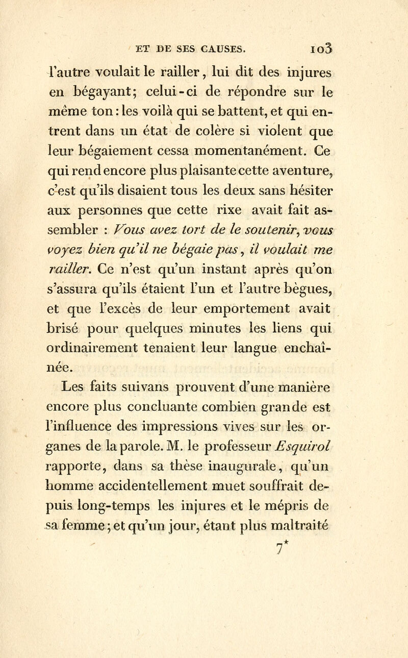 Tautre voulait le railler, lui dit des injures en bégayant; celui-ci de répondre sur le même ton : les voilà qui se battent, et qui en- trent dans un état de colère si violent que leur bégaiement cessa momentanément. Ce qui rend encore plus plaisante cette aventure, c'est qu'ils disaient tous les deux sans hésiter aux personnes que cette rixe avait fait as- sembler : Vous avez tort de le soutenir^ vous voyez bien quil ne bégaie pas, il voulait me railler. Ce n'est qu'un instant après qu'on s'assura qu'ils étaient l'un et l'autre bègues, et que l'excès de leur emportement avait brisé pour quelques minutes les liens qui ordinairement tenaient leur langue enchaî- née. Les faits suivans prouvent d'une manière encore plus concluante combien grande est l'influence des impressions vives sur les or- ganes de la parole. M. le professeur ^i'^i^/ro/ rapporte, dans sa thèse inaugurale, qu'un homme accidentellement muet souffrait de- puis long-temps les injures et le mépris de sa femme; et qu'un jour, étant plus maltraité f