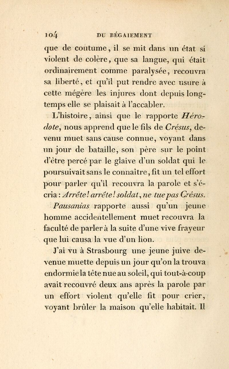 que de coutume, il se mit dans un état si violent de colère, que sa langue, qui était ordinairement comme paralysée, recouvra sa liberté, et qu'il put rendre avec usure à cette mégère les injures dont depuis long- temps elle se plaisait à l'accabler. L'histoire, ainsi que le rapporte Héi^o- dote^ nous apprend que le fils de Crésus^ de- venu muet sans cause connue, voyant dans un jour de bataille, son père sur le point d'être percé par le glaive d'un soldat qui le poursuivait sans le connaître, fit un tel effort pour parler qu'il recouvra la parole et s'é- cria : Arrête ! arrête ! soldat, ne tue pas Crésus. Pausanias rapporte aussi qu'un jeune homme accidentellement muet recouvra la faculté de parlera la suite d'une vive frayeur que lui causa la vue d'un lion. J'ai vu à Strasbourg une jeune juive de- venue muette depuis un jour qu'on la trouva endormie la tête nue au soleil, qui tout-à-coup avait recouvré deux ans après la parole par un effort violent qu'elle fit pour crier, voyant brûler la maison qu'elle habitait. Il