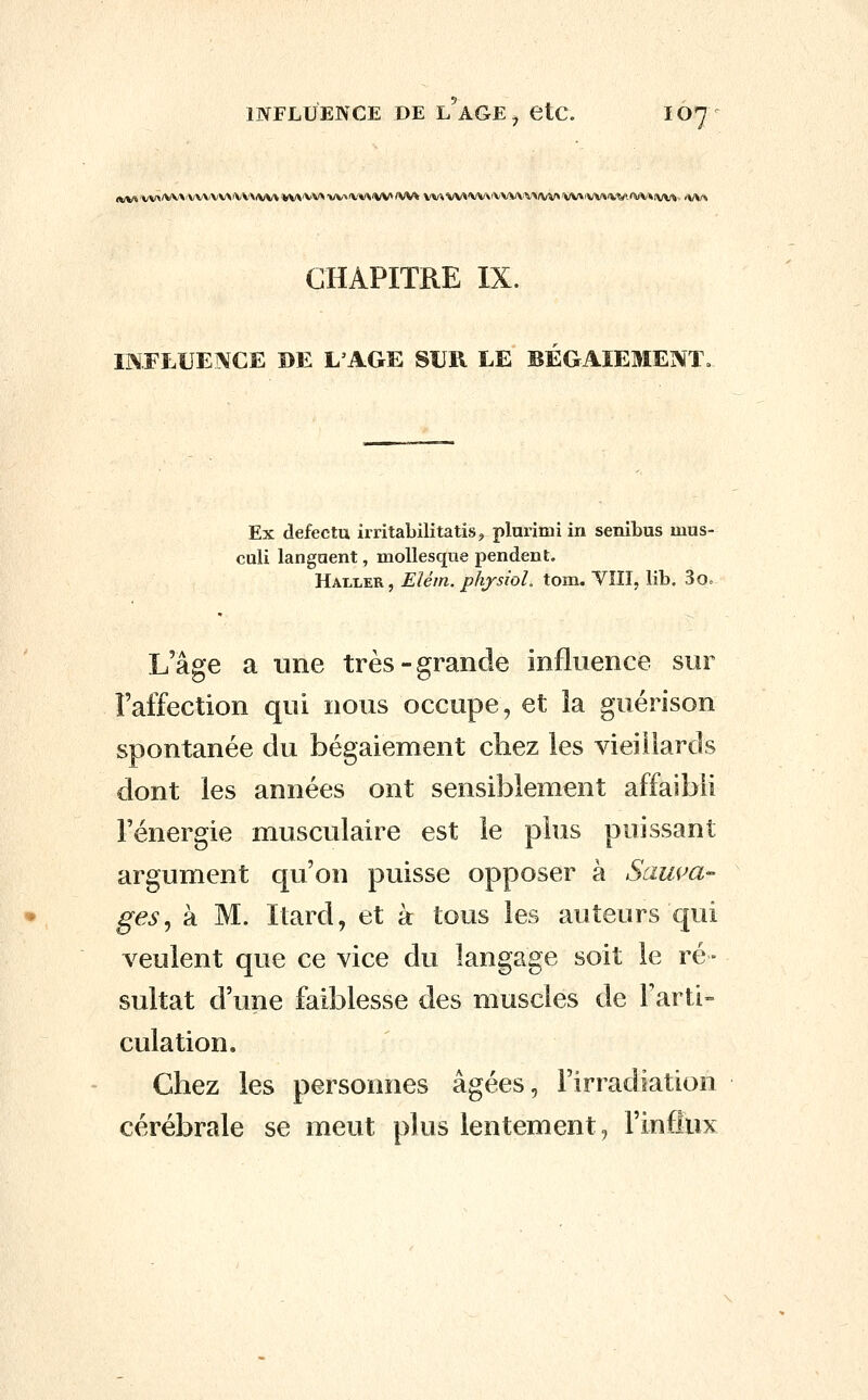 INFLUENCE DE L AGE ^ etC. IO7 CHAPITRE IX. INFLUEIVCE DE L'AGE SUR LE BÉGAIEMENT. Ex defectu irritabilitatis^ plurimi in senibus mus- culi langaent, moUesque pendent. Hali^er, Elém. phjsiol. tom. VIII, lib. 3o= L'âge a une très-grande influence sur î'alfection qui nous occupe, et la guérison spontanée du bégaiement chez les vieillards dont les années ont sensiblement affaibli l'énergie musculaire est le plus puissant argument qu'on puisse opposer à Sam^a- ges, à M. ïtard, et à tous les auteurs qui veulent que ce vice du langage soit le ré- sultat d'une faiblesse des muscles de l'arti- culation. Chez les personnes âgées, l'irradiation cérébrale se meut plus lentement, rinflux