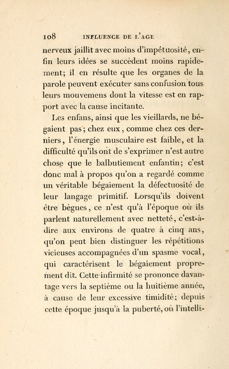 nerveux jaillit avec moins d'impétuosité, en-- fin leurs idées se succèdent moins rapide- ment; il en résulte que les organes de la parole peuvent exécuter sans confusion tous leurs mouvemens dont la vitesse est en rap- port avec la cause incitante. Les enfans, ainsi que les vieillards, ne bé- gaient pas; chez eux, comme chez ces der- niers, l'énergie musculaire est faible, et la difficulté qu'ils ont de s'exprimer n'est autre chose que le balbutiement enfantin; c'est donc mal à propos qu'on a regardé comme un véritable bégaiement la défectuosité de leur langage primitif. Lorsqu'ils doivent être bègues, ce n'est qu'à l'époque oii ils parlent naturellement avec netteté, c'est-à- dire aux environs de quatre à cinq ans, qu'on peut bien distinguer les répétitions vicieuses accompagnées d'un spasme vocal, qui caractérisent le bégaiement propre- ment dit. Cette infirmité se prononce davan- tage vers la septième ou la huitième année, à cause de leur excessive timidité; depuis cette époque jusqu'à la puberté, où l'intelli-