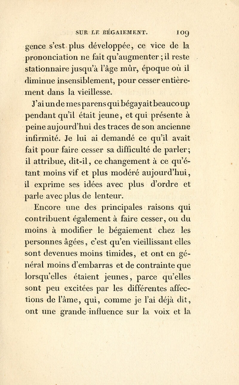 SUR LE BÉGAIEMENT. IO9 gence s'est plus développée, ce vice de la prononciation ne fait qu'augmenter ; il reste stationnaire jusqu'à l'âge mûr, époque où il diminue insensiblement, pour cesser entière- ment dans la vieillesse. J'ai un de mes parens qui bégayait beaucoup pendant qu'il était jeune, et qui présente à peine aujourd'hui des traces de son ancienne infirmité. Je lui ai demandé ce qu'il avait fait pour faire cesser sa difficulté de parler ; il attribue, dit-il, ce changement à ce qu'é- tant moins vif et plus modéré aujourd'hui, il exprime ses idées avec plus d'ordre et parle avec plus de lenteur. Encore une des principales raisons qui contribuent également à faire cesser, ou du moins à modifier le bégaiement chez les personnes âgées, c'est qu'en vieillissant elles sont devenues moins timides, et ont en gé- néral moins d'embarras et de contrainte que lorsqu'elles étaient jeunes, parce qu'elles sont peu excitées par les différentes affec- tions de l'âme, qui, comme je l'ai déjà dit, ont ime grande influence sur la voix et la