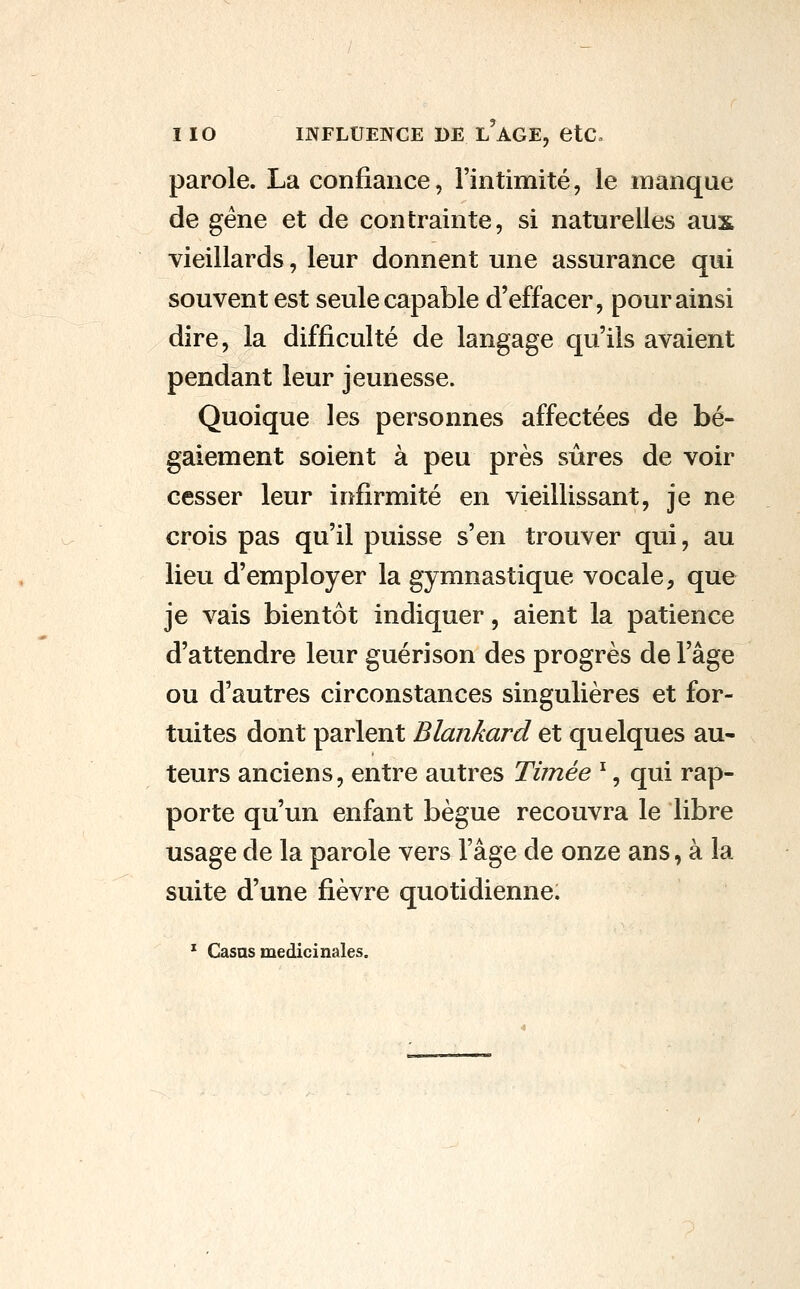 parole. La confiance, l'intimité, le manque de gène et de contrainte, si naturelles aux vieillards, leur donnent une assurance qui souvent est seule capable d'effacer, pour ainsi dire, la difficulté de langage qu'ils avaient pendant leur jeunesse. Quoique les personnes affectées de bé- gaiement soient à peu près sûres de voir cesser leur infirmité en vieillissant, je ne crois pas qu'il puisse s'en trouver qui, au lieu d'employer la gymnastique vocale, que je vais bientôt indiquer, aient la patience d'attendre leur guérison des progrès de l'âge ou d'autres circonstances singulières et for- tuites dont parlent Blankard et quelques au- teurs anciens, entre autres Tùnée ^, qui rap- porte qu'un enfant bègue recouvra le libre usage de la parole vers l'âge de onze ans, à la suite d'une fièvre quotidienne. * Casas médicinales.