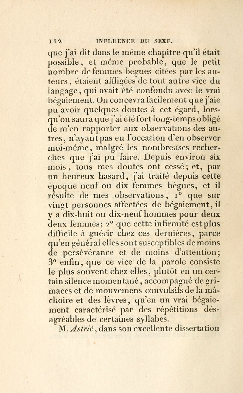 que j'ai dit dans le même chapitre qu'il était possible, et même probable, que le petit nombre de femmes bègues citées par les au- teurs , étaient affligées de tout autre vice du langage, qui avait été confondu avec le vrai bégaiement. On concevra facilement que j'aie pu avoir quelques doutes à cet égard, lors- qu'on saura que j'ai été fort long-temps obligé de m'en rapporter aux observations des au- tres , n'ayant pas eu l'occasion d'en observer moi-même, malgré les nombreuses recher- ches que j'ai pu faire. Depuis environ six mois, tous mes doutes ont cessé; et, par un heureux hasard, j'ai traité depuis cette époque neuf ou dix femmes bègues, et il résulte de mes observations, i que sur vingt personnes affectées de bégaiement, il y a dix-huit ou dix-neuf hommes pour deux deux femmes; 2° que cette infirmité est plus difficile à guérir chez ces dernières, parce qu'en général elles sont susceptibles de moins de persévérance et de moins d'attention; 3° enfin, que ce vice de la parole consiste le plus souvent chez elles, plutôt en un cer- tain silence momentané, accompagné de gri- maces et de mouvemens convulsifs de la mâ- choire et des lèvres, qu'en un vrai bégaie- ment caractérisé par des répétitions dés- agréables de certaines syllabes. M. Jstriéyâans son excellente dissertation
